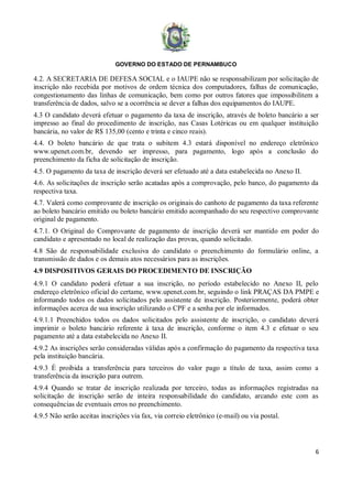 GOVERNO DO ESTADO DE PERNAMBUCO
6
4.2. A SECRETARIA DE DEFESA SOCIAL e o IAUPE não se responsabilizam por solicitação de
inscrição não recebida por motivos de ordem técnica dos computadores, falhas de comunicação,
congestionamento das linhas de comunicação, bem como por outros fatores que impossibilitem a
transferência de dados, salvo se a ocorrência se dever a falhas dos equipamentos do IAUPE.
4.3 O candidato deverá efetuar o pagamento da taxa de inscrição, através de boleto bancário a ser
impresso ao final do procedimento de inscrição, nas Casas Lotéricas ou em qualquer instituição
bancária, no valor de R$ 135,00 (cento e trinta e cinco reais).
4.4. O boleto bancário de que trata o subitem 4.3 estará disponível no endereço eletrônico
www.upenet.com.br, devendo ser impresso, para pagamento, logo após a conclusão do
preenchimento da ficha de solicitação de inscrição.
4.5. O pagamento da taxa de inscrição deverá ser efetuado até a data estabelecida no Anexo II.
4.6. As solicitações de inscrição serão acatadas após a comprovação, pelo banco, do pagamento da
respectiva taxa.
4.7. Valerá como comprovante de inscrição os originais do canhoto de pagamento da taxa referente
ao boleto bancário emitido ou boleto bancário emitido acompanhado do seu respectivo comprovante
original de pagamento.
4.7.1. O Original do Comprovante de pagamento de inscrição deverá ser mantido em poder do
candidato e apresentado no local de realização das provas, quando solicitado.
4.8 São de responsabilidade exclusiva do candidato o preenchimento do formulário online, a
transmissão de dados e os demais atos necessários para as inscrições.
4.9 DISPOSITIVOS GERAIS DO PROCEDIMENTO DE INSCRIÇÃO
4.9.1 O candidato poderá efetuar a sua inscrição, no período estabelecido no Anexo II, pelo
endereço eletrônico oficial do certame, www.upenet.com.br, seguindo o link PRAÇAS DA PMPE e
informando todos os dados solicitados pelo assistente de inscrição. Posteriormente, poderá obter
informações acerca de sua inscrição utilizando o CPF e a senha por ele informados.
4.9.1.1 Preenchidos todos os dados solicitados pelo assistente de inscrição, o candidato deverá
imprimir o boleto bancário referente à taxa de inscrição, conforme o item 4.3 e efetuar o seu
pagamento até a data estabelecida no Anexo II.
4.9.2 As inscrições serão consideradas válidas após a confirmação do pagamento da respectiva taxa
pela instituição bancária.
4.9.3 É proibida a transferência para terceiros do valor pago a título de taxa, assim como a
transferência da inscrição para outrem.
4.9.4 Quando se tratar de inscrição realizada por terceiro, todas as informações registradas na
solicitação de inscrição serão de inteira responsabilidade do candidato, arcando este com as
consequências de eventuais erros no preenchimento.
4.9.5 Não serão aceitas inscrições via fax, via correio eletrônico (e-mail) ou via postal.
 