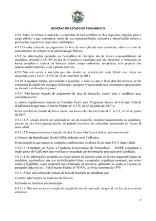 GOVERNO DO ESTADO DE PERNAMBUCO
7
4.9.6 Antes de efetuar a inscrição, o candidato deverá certificar-se dos requisitos exigidos para o
cargo público a que concorrerá, sendo de sua responsabilidade exclusiva a identificação correta e
precisa dos respectivos requisitos e atribuições.
4.9.7 O valor referente ao pagamento da taxa de inscrição não será devolvido, salvo em caso de
cancelamento do certame pela Administração Pública.
4.9.8 As informações prestadas no Formulário de Inscrição são de inteira responsabilidade do
candidato, devendo o IAUPE excluir do Concurso o candidato que não preencher o formulário de
forma completa e correta ou fornecer dados comprovadamente inverídicos, sem prejuízo das
sanções administrativas, civis e penais cabíveis.
4.9.9 Não será aceita a inscrição que não atender ao estabelecido neste Edital e/ou esteja em
desacordo com a Lei nº 14.538, de 14 de dezembro de 2011.
4.9.10 A qualquer tempo, será anulada a inscrição, e todos os atos e fases dela decorrentes, se for
constatada falsidade em qualquer declaração, qualquer irregularidade nos documentos apresentados
ou durante a realização da prova.
4.9.11 Não haverá isenção do pagamento da taxa de inscrição, exceto para o candidato que,
cumulativamente:
a) estiver regularmente inscrito no Cadastro Único para Programas Sociais do Governo Federal
(CadÚnico) de que trata o Decreto Federal nº. 6.135, de 26 de junho de 2007; e
b) for membro de família de baixa renda, nos termos do Decreto Federal nº. 6.135, de 26 de junho
de 2007.
4.9.11.1 A isenção deverá ser solicitada no ato da inscrição, mediante requerimento do candidato,
através do site www.upenet.com.br, no período constante do calendário encontrado no Anexo II
deste edital.
4.9.11.2 O requerimento para isenção da taxa de inscrição deverá indicar, necessariamente:
a) Número de Identificação Social (NIS), atribuído pelo CadÚnico;
b) declaração de que atende às condições estabelecidas na alínea (b) do item 4.9.11 deste Edital.
4.9.11.3 O Instituto de Apoio à Fundação Universidade de Pernambuco – IAUPE consultará o
órgão gestor do CadÚnico para verificar a veracidade das informações prestadas pelo candidato.
4.9.11.4 As informações prestadas no requerimento de isenção serão de inteira responsabilidade do
candidato, sujeitando-o, em caso de declarações falsas, a responder, a qualquer momento, por crime
contra a fé pública, o que acarretará sua eliminação do concurso, aplicando-se, ainda, o disposto no
parágrafo único do art. 10 do Decreto Federal nº 83.936, de 06 de setembro de 1979.
4.9.11.5 Não será concedida isenção de taxa de inscrição ao candidato que:
a) omitir informações ou torná-las inverídicas;
b) fraudar ou falsificar documentação.
4.9.11.6. Não será aceita solicitação de isenção de taxa de inscrição via postal, via fax ou via correio
eletrônico.
 