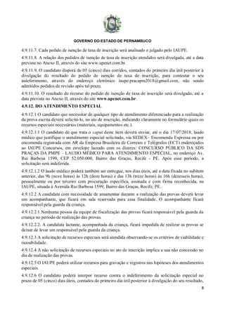 GOVERNO DO ESTADO DE PERNAMBUCO
8
4.9.11.7. Cada pedido de isenção de taxa de inscrição será analisado e julgado pelo IAUPE.
4.9.11.8. A relação dos pedidos de isenção de taxa de inscrição atendidos será divulgada, até a data
prevista no Anexo II, através do site www.upenet.com.br.
4.9.11.9. O candidato disporá de 05 (cinco) dias corridos, contados do primeiro dia útil posterior à
divulgação do resultado do pedido de isenção de taxa de inscrição, para contestar o seu
indeferimento, através do endereço eletrônico iaupe.pracapm2018@gmail.com, não sendo
admitidos pedidos de revisão após tal prazo.
4.9.11.10. O resultado do recurso do pedido de isenção de taxa de inscrição será divulgado, até a
data prevista no Anexo II, através do site www.upenet.com.br.
4.9.12. DO ATENDIMENTO ESPECIAL
4.9.12.1 O candidato que necessitar de qualquer tipo de atendimento diferenciado para a realização
da prova escrita deverá solicitá-lo, no ato de inscrição, indicando claramente no formulário quais os
recursos especiais necessários (materiais, equipamentos etc.).
4.9.12.1.1 O candidato de que trata o caput deste item deverá enviar, até o dia 17/07/2018, laudo
médico que justifique o atendimento especial solicitado, via SEDEX– Encomenda Expressa ou por
encomenda registrada com AR da Empresa Brasileira de Correios e Telégrafos (ECT) endereçados
ao IAUPE Concursos, em envelope lacrado com os dizeres: CONCURSO PÚBLICO DA SDS
PRAÇAS DA PMPE – LAUDO MÉDICO PARA ATENDIMENTO ESPECIAL, no endereço Av.
Rui Barbosa 1599, CEP 52.050.000, Bairro das Graças, Recife - PE. Após esse período, a
solicitação será indeferida.
4.9.12.1.2 O laudo médico poderá também ser entregue, nos dias úteis, até a data fixada no subitem
anterior, das 9h (nove horas) às 12h (doze horas) e das 13h (treze horas) às 16h (dezesseis horas),
pessoalmente ou por terceiro com procuração específica, assinada e com firma reconhecida, na
IAUPE, situada à Avenida Rui Barbosa 1599, Bairro das Graças, Recife, PE.
4.9.12.2 A candidata com necessidade de amamentar durante a realização das provas deverá levar
um acompanhante, que ficará em sala reservada para essa finalidade. O acompanhante ficará
responsável pela guarda da criança.
4.9.12.2.1 Nenhuma pessoa da equipe de fiscalização das provas ficará responsável pela guarda da
criança no período de realização das provas.
4.9.12.2.2. A candidata lactante, acompanhada da criança, ficará impedida de realizar as provas se
deixar de levar um responsável pela guarda da criança.
4.9.12.3 A solicitação de recursos especiais será atendida observando-se os critérios de viabilidade e
razoabilidade.
4.9.12.4 A não solicitação de recursos especiais no ato de inscrição implica a sua não concessão no
dia de realização das provas.
4.9.12.5 O IAUPE poderá utilizar recursos para gravação e registros nas hipóteses dos atendimentos
especiais.
4.9.12.6 O candidato poderá interpor recurso contra o indeferimento da solicitação especial no
prazo de 05 (cinco) dias úteis, contados do primeiro dia útil posterior à divulgação do seu resultado,
 