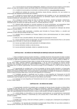 10



          4.2. o recurso deverá ser apresentado datilografado, digitado ou manuscrito de forma legível, em formulário
próprio, em duas vias (original e cópia), que ficarão retidas com a comissão do processo seletivo para análise.
          4.3. o modelo do recurso pode ser encontrado no endereço eletrônico: www.policiamilitar.sp.gov.br;
         4.4. poderão ser juntados aos recursos: documentos, laudos técnicos, pareceres, etc, que auxiliem na
comprovação das alegações apresentadas pelo candidato;
          4.5. a entrega do recurso deverá ser feita pessoalmente pelo candidato ou por seu representante legal
devidamente constituído que deverá estar portando documento de identidade original. Serão desconsiderados os
recursos remetidos por meio postal, fax ou correio eletrônico;
          4.6. a entrega do recurso deverá ser feita na Diretoria de Pessoal - Divisão de Seleção e Alistamento,
situada na Avenida Cruzeiro do Sul nº 260, 1º andar, sala 146, bairro do Canindé – São Paulo - SP, no prazo
estipulado acima, de acordo com cada tipo de recurso, e no horário das 09 às 17 horas;
          4.7. somente serão apreciados os recursos expressos em termos convenientes, que apresentarem fatos
novos não previstos no presente Edital, interpostos em acordo com as regras estabelecidas por este Edital;
          4.8. os recursos não terão efeito suspensivo e não prejudicarão o cronograma de realização das demais
etapas do Processo Seletivo;
          4.9. os recursos serão examinados e decididos pela Comissão do Processo Seletivo e a decisão será
publicada no Diário Oficial do Estado de São Paulo;
          5. A decisão final do Presidente do Processo Seletivo dirime administrativamente em última instância
quaisquer contestações;
          6. Tendo em vista a previsão editalícia, não serão objetos de apreciação em recurso:
          6.1. recurso solicitando motivo de reprovação, nos casos da prova de condicionamento físico ou de exames
de saúde, pois é informado no mesmo dia da realização da etapa;
          6.2. recurso cujo objeto já está sendo apreciado em solicitação anterior;
          6.3. recurso solicitando revisão ou vista de provas;
          6.4. recurso solicitando reavaliação, reteste ou repetição de provas.




             CAPÍTULO XIII – DO INÍCIO DA PRESTAÇÃO DO SERVIÇO AUXILIAR VOLUNTÁRIO



          1. Para a prestação do Serviço Auxiliar Voluntário, o candidato deverá ter sido aprovado em todas as etapas
do Processo Seletivo e obter classificação dentro da quantidade de postos de serviço voluntário respeitando a área do
município ou região da Capital para a qual o voluntário fez sua opção, de acordo com o mapa constante no ANEXO “E”.
          2. A Diretoria de Pessoal da Polícia Militar do Estado de São Paulo fará publicar em Diário Oficial do Estado
de São Paulo (DOE), endereço eletrônico www.imesp.com.br, o ato de início da prestação do Serviço Auxiliar
Voluntário dos candidatos aprovados em todas as fases do Processo Seletivo, que terá duração de 01 (um) ano,
prorrogável, por no máximo, igual período, nos termos do artigo 6º da Lei Estadual nº 11.064, de 08 de março de
2002.
            3. A apresentação do candidato para o início da prestação do Serviço Auxiliar Voluntário, na Organização
Policial Militar (OPM) designada, caracterizará o início do prazo de duração da prestação do serviço a ser executado. A
Diretoria de Pessoal da Polícia Militar comunicará/realizará a apresentação do Soldado PM Temporário à Diretoria de
Ensino e Cultura da Polícia Militar para o início do Curso Específico de Treinamento.
           4. O candidato aprovado e classificado que já concluiu o Curso Específico de Treinamento de Sd PM
Temporário, estará dispensado de frequentar o novo curso, devendo ser apresentado à OPM do município ou região da
Capital para o qual fez opção em servir no momento em que efetivou sua inscrição.
          5. A matrícula no Curso Especifico de Treinamento dar-se-á com a apresentação do candidato nos termos
do item 4 deste Capítulo.


                                           CAPÍTULO XIV - DO INÍCIO DO CURSO


           1. A apresentação voluntária do candidato para a prestação do Serviço Auxiliar Voluntário na Polícia Militar
do Estado de São Paulo dar-se-á em caráter de estágio de treinamento, destinado à adaptação, conhecimento da
Instituição, formação profissional e estágio prático na OPM em que for designado, tudo de acordo com a legislação em
vigor, sob responsabilidade da Diretoria de Ensino e Cultura, sendo também verificado os seguintes aspectos:
          1.1. conduta ilibada, na vida pública e na vida privada, caracterizada por um comportamento irrepreensível
para exercer a prestação voluntária, e corporificado por uma conduta ética e moral ilibada, quer seja no convívio
privado ou público;
          1.2. idoneidade;
          1.3.aptidão para o serviço, onde será verificado o pendor e a vocação para o desempenho da prestação do
Serviço Auxiliar Voluntário;
          1.4.disciplina, a ser apurada pelo Comandante da Organização Policial Militar em que estiver prestando o
Serviço Auxiliar Voluntário, por meio de conceito, durante o estágio;
 