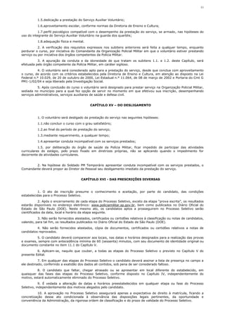 11



          1.5.dedicação a prestação do Serviço Auxiliar Voluntário;
          1.6.aproveitamento escolar, conforme normas da Diretoria de Ensino e Cultura;
           1.7.perfil psicológico compatível com o desempenho da prestação do serviço, se armado, nas hipóteses do
uso do integrante do Serviço Auxiliar Voluntário na guarda dos quartéis;
          1.8.adequação física e mental.
           2. A verificação dos requisitos expressos nos subitens anteriores será feita a qualquer tempo, enquanto
perdurar o curso, por iniciativa do Comandante da Organização Policial Militar em que o voluntário estiver prestando
serviço ou por iniciativa dos órgãos competentes da Polícia Militar.
          3. A apuração da conduta e da idoneidade de que tratam os subitens 1.1. e 1.2. deste Capítulo, será
efetuada pelo órgão competente da Polícia Militar, em caráter sigiloso.
          4. O voluntário será considerado apto para a prestação do serviço, desde que conclua com aproveitamento
o curso, de acordo com os critérios estabelecidos pela Diretoria de Ensino e Cultura, em atenção ao disposto na Lei
Federal n.º 10.029, de 20 de outubro de 2000, Lei Estadual n.º 11.064, de 08 de março de 2002 e Portaria do Cmt G
PM1-1/02/04 e seja liberado pela Investigação Social.
          5. Após conclusão do curso o voluntário será designado para prestar serviço na Organização Policial Militar,
sediada no município para a qual fez opção de servir no momento em que efetivou sua inscrição, desempenhando
serviços administrativos, serviços auxiliares de saúde e defesa civil.


                                             CAPÍTULO XV – DO DESLIGAMENTO



          1. O voluntário será desligado da prestação do serviço nas seguintes hipóteses:
          1.1.não concluir o curso com o grau satisfatório;
          1.2.ao final do período de prestação do serviço;
          1.3.mediante requerimento, a qualquer tempo;
          1.4.apresentar conduta incompatível com os serviços prestados;
           1.5. por deliberação do órgão de saúde da Polícia Militar, ficar impedido de participar das atividades
curriculares do estágio, pelo prazo fixado em diretrizes próprias, não se aplicando quando o impedimento for
decorrente de atividades curriculares.


        2. Na hipótese do Soldado PM Temporário apresentar conduta incompatível com os serviços prestados, o
Comandante deverá propor ao Diretor de Pessoal seu desligamento imediato da prestação do serviço.


                                       CAPÍTULO XVI - DAS PRESCRIÇÕES DIVERSAS



           1. O ato de inscrição presume o conhecimento e aceitação, por parte do candidato, das condições
estabelecidas para o Processo Seletivo.
           2. Após o encerramento de cada etapa do Processo Seletivo, exceto da etapa “prova escrita”, os resultados
estarão disponíveis no endereço eletrônico: www.policiamilitar.sp.gov.br, bem como publicados no Diário Oficial do
Estado de São Paulo (DOE). Neste mesmo ato, os candidatos aptos a prosseguirem no Processo Seletivo serão
cientificados da data, local e horário da etapa seguinte.
          3. Não serão fornecidos atestados, certificados ou certidões relativos à classificação ou notas de candidatos,
valendo, para tal fim, os resultados publicados no Diário Oficial do Estado de São Paulo (DOE).
          4. Não serão fornecidos atestados, cópia de documentos, certificados ou certidões relativos a notas de
candidatos reprovados.
         5. O candidato deverá comparecer aos locais, nas datas e horários designados para a realização das provas
e exames, sempre com antecedência mínima de 60 (sessenta) minutos, com seu documento de identidade original ou
documento constante no item 11.1 do Capítulo V.
          6. Aplicam-se, naquilo que couber, a todas as etapas do Processo Seletivo o previsto no Capítulo V do
presente Edital.
           7. Em qualquer das etapas do Processo Seletivo o candidato deverá assinar a lista de presença no campo a
ele destinado, conferindo a exatidão dos dados ali contidos, sob pena de ser considerado faltoso.
          8. O candidato que faltar, chegar atrasado ou se apresentar em local diferente do estabelecido, em
quaisquer das fases das etapas do Processo Seletivo, conforme disposto no Capítulo IV, independentemente do
motivo, estará automaticamente eliminado do Processo Seletivo.
            9. É vedada a alteração de datas e horários preestabelecidos em qualquer etapa ou fase do Processo
Seletivo, independentemente dos motivos alegados pelo candidato.
          10. A aprovação no Processo Seletivo assegurará apenas a expectativa de direito à matrícula, ficando a
concretização desse ato condicionada à observância das disposições legais pertinentes, da oportunidade e
conveniência da Administração, da rigorosa ordem de classificação e do prazo de validade do Processo Seletivo.
 