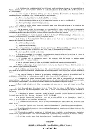 12



          11. O candidato que, excepcionalmente, for convocado após 365 dias da publicação do resultado final do
Processo Seletivo, deverá apresentar novo atestado de saúde antes do início do Curso Específico de Treinamento de
Sd PM Temporário.
         12. Será excluído do Processo Seletivo, por ato da Comissão Examinadora do Processo Seletivo,
independentemente das sanções cíveis e penais cabíveis, o candidato que:
          12.1. fizer, em qualquer documento, declaração falsa ou inexata;
          12.2. for surpreendido utilizando-se de um ou mais meios previstos no item 17. do Capítulo V;
          12.3. for responsável por falsa identificação pessoal;
          12.4. utilizar ou tentar utilizar meios fraudulentos para obter aprovação própria ou de terceiros, em
qualquer etapa do Processo Seletivo.
            13. Se, a qualquer tempo, for constatado, por meio eletrônico, visual, grafológico ou por investigação
policial, ter o candidato se utilizado de processo ilícito para obter aprovação própria ou de terceiros, suas provas ou
exames serão anulados e o candidato será, automaticamente, eliminado do Processo Seletivo.
          14. O candidato deverá manter atualizado na Diretoria de Pessoal – Divisão de Seleção e Alistamento - seu
endereço completo enquanto estiver participando do Processo Seletivo.
           15. A Diretoria de Pessoal da Polícia Militar do Estado de São Paulo não se responsabiliza por eventuais
prejuízos ao candidato decorrentes de:
          15.1. endereço não atualizado;
          15.2. endereço de difícil acesso;
          15.3. correspondência devolvida pela Empresa de Correios e Telégrafos (ECT) por razões diversas de
fornecimento e/ou endereço errado do candidato, bem como atraso na entrega da correspondência;
          15.4. correspondência recebida por terceiros;
          16. É de responsabilidade do candidato o acompanhamento das publicações no Diário Oficial do Estado de
São Paulo www.imesp.com.br, referentes ao Processo Seletivo.
           17. O candidato que for considerado INAPTO em qualquer uma das etapas ou exames estará
definitivamente excluído do Processo Seletivo.
          18. Não se concederá revisão ou vistas de provas em quaisquer das etapas do Processo Seletivo.
          19. Não haverá repetição de provas/exames em nenhuma das etapas do Processo Seletivo, exceto nos
casos previstos especificamente neste Edital.
           20. O candidato que desrespeitar quaisquer das pessoas integrantes da aplicação de prova, ou, durante
esta, portar-se de modo inconveniente, será eliminado do Processo Seletivo, sem prejuízo das sanções penais e/ou
cíveis.
          21. No caso de extravio ou subtração de documento necessário para realização de qualquer prova, o
candidato deverá identificar-se mediante apresentação de outro documento de fé pública com foto.
          22. A inexatidão de dados fornecidos pelo candidato bem como a irregularidade na documentação
apresentada ou a não entrega da mesma na data estabelecida pela administração pública, ainda que verificadas
posteriormente, determinam a nulidade da inscrição e a conseqüente eliminação do Processo Seletivo.
           23. Toda menção a horário neste Edital e em outro ato dele decorrente terá como referência o horário oficial
de Brasília.
           24. Será designada pelo Comandante Geral da Polícia Militar do Estado de São Paulo uma Comissão
Examinadora responsável pelo Processo Seletivo, bem como as bancas examinadoras de cada Etapa, constante no
Capítulo IV.
          25. O presidente do Processo Seletivo é o Diretor de Pessoal, cuja sede funcional encontra-se localizada na
Avenida Cruzeiro do Sul, 260 – Canindé – São Paulo – SP, CEP 03033-020.
            26. O Processo Seletivo terá validade de 1 (um) ano, a contar da data de sua homologação e poderá, a
critério da Administração, ser prorrogado por igual período.
          27. O candidato deverá consultar o ANEXO “E” do presente Edital para tomar ciência dos municípios onde
poderá servir.
          28. Os casos não previstos serão analisados e decididos pela Comissão Examinadora do Processo Seletivo.
          29. O candidato poderá consultar o site www.policiamilitar.sp.gov.br para tomar ciência dos endereços das
Organizações Policiais Militares.
           30. A legislação com vigência após a data de publicação deste Edital, bem como alterações em dispositivos
constitucionais, legais e normativos a elas posteriores não serão objeto de avaliação nas provas do Processo Seletivo.
          31. E, para que ninguém possa alegar desconhecimento, é expedido o presente Edital.



                                                           ANEXO “A”

                              MODELO DE DECLARAÇÃO PARA CANDIDATO DESEMPREGADO

                                                      DECLARAÇÃO
 