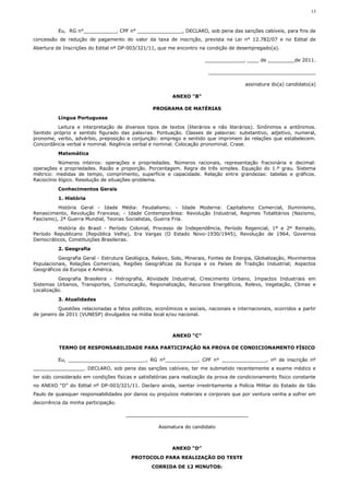 13



          Eu, RG n°___________, CPF n° _______________, DECLARO, sob pena das sanções cabíveis, para fins de
concessão de redução de pagamento do valor da taxa de inscrição, prevista na Lei n° 12.782/07 e no Edital de
Abertura de Inscrições do Edital nº DP-003/321/11, que me encontro na condição de desempregado(a).

                                                                        _____________, ____ de _________de 2011.

                                                                          ____________________________________

                                                                                          assinatura do(a) candidato(a)

                                                           ANEXO "B"

                                                  PROGRAMA DE MATÉRIAS
          Língua Portuguesa
          Leitura e interpretação de diversos tipos de textos (literários e não literários). Sinônimos e antônimos.
Sentido próprio e sentido figurado das palavras. Pontuação. Classes de palavras: substantivo, adjetivo, numeral,
pronome, verbo, advérbio, preposição e conjunção: emprego e sentido que imprimem às relações que estabelecem.
Concordância verbal e nominal. Regência verbal e nominal. Colocação pronominal. Crase.
          Matemática
           Números inteiros: operações e propriedades. Números racionais, representação fracionária e decimal:
operações e propriedades. Razão e proporção. Porcentagem. Regra de três simples. Equação do 1.º grau. Sistema
métrico: medidas de tempo, comprimento, superfície e capacidade. Relação entre grandezas: tabelas e gráficos.
Raciocínio lógico. Resolução de situações-problema.
          Conhecimentos Gerais
          1. História
          História Geral - Idade Média: Feudalismo; - Idade Moderna: Capitalismo Comercial, Iluminismo,
Renascimento, Revolução Francesa; - Idade Contemporânea: Revolução Industrial, Regimes Totalitários (Nazismo,
Fascismo), 2ª Guerra Mundial, Teorias Socialistas, Guerra Fria.
         História do Brasil - Período Colonial, Processo de Independência, Período Regencial, 1º e 2º Reinado,
Período Republicano (República Velha), Era Vargas (O Estado Novo-1930/1945), Revolução de 1964, Governos
Democráticos, Constituições Brasileiras.
          2. Geografia
          Geografia Geral - Estrutura Geológica, Relevo, Solo, Minerais, Fontes de Energia, Globalização, Movimentos
Populacionais, Relações Comerciais, Regiões Geográficas da Europa e os Países de Tradição Industrial; Aspectos
Geográficos da Europa e América.
          Geografia Brasileira - Hidrografia, Atividade Industrial, Crescimento Urbano, Impactos Industriais em
Sistemas Urbanos, Transportes, Comunicação, Regionalização, Recursos Energéticos, Relevo, Vegetação, Climas e
Localização.
          3. Atualidades
           Questões relacionadas a fatos políticos, econômicos e sociais, nacionais e internacionais, ocorridos a partir
de janeiro de 2011 (VUNESP) divulgados na mídia local e/ou nacional.



                                                           ANEXO “C”

          TERMO DE RESPONSABILIDADE PARA PARTICIPAÇÃO NA PROVA DE CONDICIONAMENTO FÍSICO

          Eu, __________________________, RG n°___________, CPF n° _______________, nº de inscrição nº
_________________. DECLARO, sob pena das sanções cabíveis, ter me submetido recentemente a exame médico e
ter sido considerado em condições físicas e satisfatórias para realização da prova de condicionamento físico constante
no ANEXO “D” do Edital nº DP-003/321/11. Declaro ainda, isentar irrestritamente a Polícia Militar do Estado de São
Paulo de quaisquer responsabilidades por danos ou prejuízos materiais e corporais que por ventura venha a sofrer em
decorrência da minha participação.

                                       _________________________________________

                                                     Assinatura do candidato



                                                           ANEXO “D”
                                         PROTOCOLO PARA REALIZAÇÃO DO TESTE
                                                  CORRIDA DE 12 MINUTOS:
 