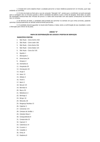 14



         1. O teste tem como objetivo fazer o avaliado percorrer a maior distância possível em 12 minutos, quer seja
andando ou correndo.
          2. O início do teste se fará sob a voz de comando “Atenção! Já!”, sendo que o cronômetro só será acionado
para a contagem dos 12 minutos quando o último candidato da bateria cruzar a linha de largada. Será dado um apito
de orientação transcorridos dez minutos de prova e o teste será encerrado com dois apitos consecutivos ao término
dos 12 minutos.
          3. Ao término do teste, o candidato está proibido de caminhar no sentido em que vinha correndo, podendo
caminhar transversalmente ao sentido anteriormente percorrido.
           4. O candidato deverá aguardar no local onde finalizou o teste, tanto a confirmação de seu resultado e como
a liberação para retirar-se da pista.


                                                          ANEXO “E”
                               MAPA DE DISTRIBUIÇÃO DE LOCAIS E POSTOS DE SERVIÇOS
           MUNICÍPIO POSTOS
          1.   São Paulo – Zona Centro 403
          2.   São Paulo – Zona Leste 166
          3.   São Paulo – Zona Norte 336
          4.   São Paulo – Zona Oeste 123
          5.   São Paulo – Zona Sul 155
          6.   Agudos 1
          7.   Altinópolis 1
          8.   Americana 24
          9.   Amparo 2
          10. Andradina 6
          11. Araçatuba 29
          12. Araraquara 18
          13. Arujá 3
          14. Assis 12
          15. Atibaia 4
          16. Avaré 1
          17. Bariri 2
          18. Barueri 24
          19. Barretos 6
          20. Bauru 55
          21. Bebedouro 2
          22. Bertioga 2
          23. Birigui 10
          24. Botucatu 20
          25. Bragança Paulista 13
          26. Cajamar 2
          27. Campinas 115
          28. Campos do Jordão 1
          29. Cândido Mota 4
          30. Caraguatatuba 8
          31. Carapicuíba 23
          32. Capivari 3
          33. Catanduva 14
          34. Cruzeiro 1
          35. Cubatão 2
          36. Embu 8
          37. Diadema 8
 