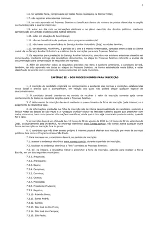 2



          1.6. ter aptidão física, comprovada por testes físicos realizados na Polícia Militar;
          1.7. não registrar antecedentes criminais;
          1.8. ter sido aprovado no Processo Seletivo e classificado dentro do número de postos oferecidos na região
ou município para o qual se inscreveu;
          1.9. estar em dia com as obrigações eleitorais e no pleno exercício dos direitos políticos, mediante
apresentação de Certidão expedida pela Justiça Eleitoral;
          1.10. estar em situação de desemprego;
          1.11. não ser beneficiário de qualquer outro programa assistencial;
          1.12. não haver outro beneficiário do Serviço Auxiliar Voluntário (SAV) no núcleo familiar;
          1.13. ter decorrido, no mínimo, o período de 1 ano e 6 meses ininterruptos, contados entre a data da última
matrícula no Serviço Auxiliar Voluntário e o último dia de inscrições para este Processo Seletivo.
         2. Os requisitos para prestação do Serviço Auxiliar Voluntário, descritos nos subitens anteriores deverão ser
comprovados, mediante entrega dos respectivos documentos, na etapa do Processo Seletivo referente a análise da
documentação para comprovação de requisitos de ingresso.
           3. Além de preencher todos os requisitos previstos nos itens e subitens anteriores, o candidato deverá,
também, ter sido aprovado em todas as etapas do Processo Seletivo, na forma estabelecida neste Edital, e estar
classificado de acordo com o número de postos existentes em cada município.


                                    CAPÍTULO III - DOS PROCEDIMENTOS PARA INSCRIÇÃO



          1. A inscrição do candidato implicará no conhecimento e aceitação das normas e condições estabelecidas
neste Edital e anexos que o acompanham, em relação aos quais não poderá alegar qualquer espécie de
desconhecimento.
         2. O candidato deverá orientar-se no sentido de recolher o valor da inscrição somente após tomar
conhecimento de todos os requisitos exigidos para o Processo Seletivo.
        3. O deferimento da inscrição dar-se-á mediante o preenchimento da ficha de inscrição (pela internet) e o
pagamento da respectiva taxa.
            4. As informações prestadas na ficha de inscrição são de inteira responsabilidade do candidato, podendo a
Polícia Militar do Estado de São Paulo e a Fundação VUNESP excluir do Processo Seletivo aquele que preencher com
dados incorretos, bem como prestar informações inverídicas, ainda que o fato seja constatado posteriormente, quando
for o caso.
          5. A inscrição deverá ser efetuada das 10 horas de 08 de agosto de 2011 às 16 horas de 02 de setembro de
2011, exclusivamente pela INTERNET, no endereço eletrônico www.vunesp.com.br, não sendo aceita qualquer outra
forma de inscrição ou inscrição fora do prazo.
           6. O candidato que não tiver acesso próprio à internet poderá efetivar sua inscrição por meio de serviços
públicos, tais como o Programa Acessa São Paulo.
          7. Para inscrever-se, o candidato deverá, no período de inscrição:
          7.1. acessar o endereço eletrônico www.vunesp.com.br, durante o período de inscrição;
          7.2. localizar no endereço eletrônico o “link” correlato ao Processo Seletivo;
           7.3. ler, na íntegra, o respectivo Edital e preencher a ficha de inscrição, optando para realizar a Prova
Escrita, em um dos seguintes municípios:
          7.3.1. Araçatuba;
          7.3.2. Araraquara;
          7.3.3. Bauru;
          7.3.4. Campinas;
          7.3.5. Ourinhos;
          7.3.6. Osasco;
          7.3.7. Piracicaba;
          7.3.8. Presidente Prudente;
          7.3.9. Registro;
          7.3.10. Ribeirão Preto;
          7.3.11. Santo André;
          7.3.12. Santos;
          7.3.13. São José do Rio Preto;
          7.3.14. São José dos Campos;
          7.3.15. São Paulo;
 