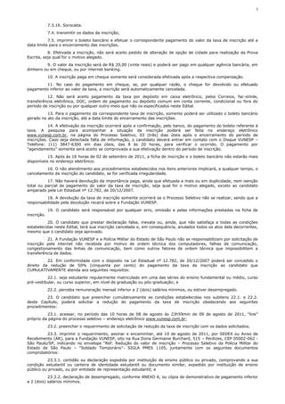 3



             7.3.16. Sorocaba.
             7.4. transmitir os dados da inscrição;
           7.5. imprimir o boleto bancário e efetuar o correspondente pagamento do valor da taxa de inscrição até a
data limite para o encerramento das inscrições.
           8. Efetivada a inscrição, não será aceito pedido de alteração de opção de cidade para realização da Prova
Escrita, seja qual for o motivo alegado.
          9. O valor da inscrição será de R$ 20,00 (vinte reais) e poderá ser pago em qualquer agência bancária, em
dinheiro ou em cheque, ou por internet banking.
             10. A inscrição paga em cheque somente será considerada efetivada após a respectiva compensação.
        11. No caso do pagamento em cheque, se, por qualquer razão, o cheque for devolvido ou efetuado
pagamento inferior ao valor da taxa, a inscrição será automaticamente cancelada.
          12. Não será aceito pagamento da taxa por depósito em caixa eletrônico, pelos Correios, fac-símile,
transferência eletrônica, DOC, ordem de pagamento ou depósito comum em conta corrente, condicional ou fora do
período de inscrição ou por qualquer outro meio que não os especificados neste Edital.
          13. Para o pagamento da correspondente taxa de inscrição, somente poderá ser utilizado o boleto bancário
gerado no ato da inscrição, até a data limite do encerramento das inscrições.
           14. A efetivação da inscrição ocorrerá após a confirmação, pelo banco, do pagamento do boleto referente à
taxa. A pesquisa para acompanhar a situação da inscrição poderá ser feita no endereço eletrônico
www.vunesp.com.br, na página do Processo Seletivo, 03 (três) dias úteis após o encerramento do período de
inscrições. Caso seja detectada falta de informação, o candidato deverá entrar em contato com o Disque VUNESP –
Telefone: (11) 3847-6300 em dias úteis, das 8 às 20 horas, para verificar o ocorrido. O pagamento por
“agendamento” somente será aceito se comprovada a sua efetivação dentro do período de inscrição.
           15. Após às 16 horas de 02 de setembro de 2011, a ficha de inscrição e o boleto bancário não estarão mais
disponíveis no endereço eletrônico.
         16. O não atendimento aos procedimentos estabelecidos nos itens anteriores implicará, a qualquer tempo, o
cancelamento da inscrição do candidato, se for verificada irregularidade.
          17. Não haverá devolução da importância paga, ainda que efetuada a mais ou em duplicidade, nem isenção
total ou parcial de pagamento do valor da taxa de inscrição, seja qual for o motivo alegado, exceto ao candidato
amparado pela Lei Estadual nº 12.782, de 20/12/2007.
          18. A devolução da taxa de inscrição somente ocorrerá se o Processo Seletivo não se realizar, sendo que a
responsabilidade pela devolução recairá sobre a Fundação VUNESP.
             19. O candidato será responsável por qualquer erro, omissão e pelas informações prestadas na ficha de
inscrição.
           20. O candidato que prestar declaração falsa, inexata ou, ainda, que não satisfaça a todas as condições
estabelecidas neste Edital, terá sua inscrição cancelada e, em consequência, anulados todos os atos dela decorrentes,
mesmo que o candidato seja aprovado.
          21. A Fundação VUNESP e a Polícia Militar do Estado de São Paulo não se responsabilizam por solicitação de
inscrição pela internet não recebida por motivo de ordem técnica dos computadores, falhas de comunicação,
congestionamento das linhas de comunicação, bem como outros fatores de ordem técnica que impossibilitem a
transferência de dados.
          22. Em conformidade com o disposto na Lei Estadual nº 12.782, de 20/12/2007 poderá ser concedido o
direito da redução de 50% (cinquenta por cento) do pagamento da taxa de inscrição ao candidato que
CUMULATIVAMENTE atenda aos seguintes requisitos:
          22.1. seja estudante regularmente matriculado em uma das séries do ensino fundamental ou médio, curso
pré-vestibular, ou curso superior, em nível de graduação ou pós-graduação; e
             22.2. perceba remuneração mensal inferior a 2 (dois) salários mínimos, ou estiver desempregado.
         23. O candidato que preencher cumulativamente as condições estabelecidas nos subitens 22.1. e 22.2.
deste Capítulo, poderá solicitar a redução do pagamento da taxa de inscrição obedecendo aos seguintes
procedimentos:
          23.1. acessar, no período das 10 horas de 08 de agosto às 23h59min de 09 de agosto de 2011, “link”
próprio da página do processo seletivo – endereço eletrônico www.vunesp.com.br;
             23.2. preencher o requerimento de solicitação de redução da taxa de inscrição com os dados solicitados;
         23.3. imprimir o requerimento, assinar e encaminhar, até 10 de agosto de 2011, por SEDEX ou Aviso de
Recebimento (AR), para a Fundação VUNESP, sito na Rua Dona Germaine Burchard, 515 – Perdizes, CEP 05002-062 -
São Paulo/SP, indicando no envelope “Ref: Redução do valor de inscrição – Processo Seletivo da Polícia Militar do
Estado de São Paulo – "Soldado Temporário"- SIGLA PMES 1105, juntamente com os seguintes documentos
comprobatórios:
          23.3.1. certidão ou declaração expedida por instituição de ensino público ou privado, comprovando a sua
condição estudantil ou carteira de identidade estudantil ou documento similar, expedido por instituição de ensino
público ou privado, ou por entidade de representação estudantil; e
           23.3.2. declaração de desempregado, conforme ANEXO A, ou cópia de demonstrativo de pagamento inferior
a 2 (dois) salários mínimos.
 