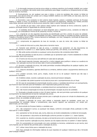 5



           7. A informação impressa do local de prova obtida no endereço eletrônico da Fundação VUNESP, tem caráter
de mero auxílio ao candidato, não sendo aceita como justificativa para alegar a ausência ou comparecimento em data,
local ou horários incorretos.
          8. Eventualmente, se, por qualquer que seja o motivo, o nome do candidato não constar no Edital de
Convocação, esse deverá entrar em contato com o Disque VUNESP, telefone (11) 3874-6300, em dias úteis, das 8 às
20 horas, para verificar o ocorrido.
           9. Ocorrendo o caso constante no item anterior deste Capítulo, poderá o candidato participar do Processo
Seletivo e realizar a prova, se apresentar o respectivo comprovante de pagamento, efetuado nos moldes previstos
neste Edital, devendo, para tanto no dia da prova, preencher, datar e assinar, formulário específico.
           10. A inclusão de que trata o item anterior deste Capítulo será realizada de forma condicional, sujeita à
posterior verificação quanto à regularidade da referida inscrição.
         11. O candidato deverá comparecer ao local designado para a respectiva prova, constante do Edital de
Convocação, com antecedência mínima de 60 (sessenta) minutos, munido de:
          11.1. original de um dos seguintes documentos de identificação com foto e dentro do prazo de validade:
Cédula de Identidade (RG) ou Registro de Identidade Civil (RIC), Carteira de Órgão ou Conselho de Classe, Carteira de
Trabalho e Previdência Social (CTPS), Carteira Nacional de Habilitação, com foto, Passaporte, Certificado de Reservista
ou outro documento oficial com foto;
         11.2. comprovante de pagamento da taxa de inscrição, no caso do nome não constar no Edital de
Convocação;
          11.3. caneta de tinta azul ou preta, lápis preto e borracha macia.
           12. Somente será admitido na sala de prova, o candidato que apresentar um dos documentos de
identificação descritos no subitem 11.1. deste Capítulo, desde que permita, com clareza, a sua identificação.
          13. Não serão aceitos protocolos ou quaisquer outros documentos não constantes deste Edital.
         14. Não será admitido na sala de prova o candidato que se apresentar após o horário estabelecido no Edital
de Convocação, para início da prova.
          15. O horário de início da prova será definido em cada sala de aplicação.
          16. Não haverá segunda chamada, seja qual for o motivo alegado para justificar o atraso ou a ausência do
candidato, nem aplicação da prova fora do local, data e horário preestabelecidos.
          17. Durante a realização da prova, não serão permitidas consultas bibliográficas de qualquer espécie, bem
como a utilização dos seguintes itens:
          17.1. máquina calculadora, agendas eletrônicas ou similares, telefone celular e equipamentos eletrônicos de
qualquer natureza;
          17.2. protetor auricular, boné, gorro, chapéu, óculos de sol ou de qualquer material que não seja o
estritamente necessário.
          18. O telefone celular, durante a aplicação da prova, deverá permanecer desligado.
          19. O candidato não poderá ausentar-se da sala de prova sem o acompanhamento de um fiscal.
           20. Em caso de necessidade de amamentação durante a prova, a candidata deverá levar um acompanhante,
que ficará em local reservado para tal finalidade e será responsável pela guarda da criança.
          20.1. no momento da amamentação, a candidata deverá ser acompanhada por uma fiscal;
          20.2. não haverá compensação do tempo de amamentação à duração da prova da candidata.
        21. Excetuada a situação prevista no item 20 deste Capítulo, não será permitida a permanência de qualquer
acompanhante nas dependências do local de realização das provas.
          22. Não haverá prorrogação do tempo previsto para a aplicação da prova em virtude de afastamento, por
qualquer motivo, de candidato da sala de prova.
           23. Durante a aplicação da prova, será colhida a impressão digital do candidato, sendo que, na
impossibilidade do candidato realizar o procedimento, esse deverá registrar sua assinatura, em campo pré-
determinado, por três vezes.
          24. Será excluído do Processo Seletivo o candidato que:
           24.1. não comparecer à prova, ou quaisquer das etapas, conforme convocação oficial, publicada no DOE,
seja qual for o motivo alegado;
          24.2. apresentar-se fora de local, sala, turma, data e/ou do horário estabelecidos no Edital de Convocação;
          24.3. não apresentar o documento de identificação conforme previsto no subitem 11.1. deste Capítulo;
          24.4. ausentar-se, durante o processo, da sala ou do local de prova sem o acompanhamento de um fiscal;
          24.5. estiver durante a aplicação da prova, fazendo uso dos objetos descritos no subitem 17 deste Capítulo;
         24.6. for surpreendido em comunicação com outro candidato ou terceiros, verbalmente ou por escrito, bem
como fazendo uso de material não permitido para a realização da prova;
          24.7. utilizar meios ilícitos para a realização da prova;
          24.8. fizer anotação de informações relativas às suas respostas em qualquer material que não o fornecido
pela Fundação VUNESP;
 
