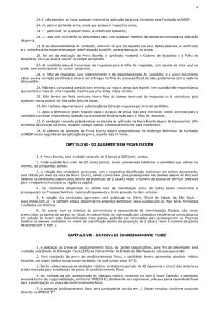 6



            24.9. não devolver ao fiscal qualquer material de aplicação da prova, fornecido pela Fundação VUNESP;
            24.10. estiver portando arma, ainda que possua o respectivo porte;
            24.11. perturbar, de qualquer modo, a ordem dos trabalhos;
            24.12. agir com incorreção ou descortesia para com qualquer membro da equipe encarregada da aplicação
da prova.
          25. É de responsabilidade do candidato, inclusive no que diz respeito aos seus dados pessoais, a verificação
e a conferência do material entregue pela Fundação VUNESP, para a realização da prova.
          26. No ato da realização da Prova Escrita, o candidato receberá o Caderno de Questões e a Folha de
Respostas, na qual deverá assinar no campo apropriado.
          27. O candidato deverá transcrever as respostas para a folha de respostas, com caneta de tinta azul ou
preta, bem como assinar no campo apropriado.
           28. A folha de respostas, cujo preenchimento é de responsabilidade do candidato, é o único documento
válido para a correção eletrônica e deverá ser entregue no final da prova ao fiscal de sala, juntamente com o caderno
de questões.
          29. Não será computada questão com emenda ou rasura, ainda que legível, nem questão não respondida ou
que contenha mais de uma resposta, mesmo que uma delas esteja correta.
          30. Não deverá ser feita nenhuma marca fora do campo reservado às respostas ou à assinatura, pois
qualquer marca poderá ser lida pelas leitoras óticas.
            31. Em hipótese alguma haverá substituição da folha de respostas por erro do candidato.
          32. Após o término do prazo previsto para a duração da prova, não será concedido tempo adicional para o
candidato continuar respondendo questão ou procedendo à transcrição para a folha de respostas.
         33. O candidato somente poderá retirar-se da sala de aplicação da Prova Escrita depois de transcorrido 50%
do tempo de duração da prova, levando consigo apenas o material fornecido para conferência.
        34. O caderno de questões da Prova Escrita estará disponibilizado no endereço eletrônico da Fundação
VUNESP no dia seguinte ao da aplicação da prova, a partir das 14 horas.


                               CAPÍTULO VI - DO JULGAMENTO DA PROVA ESCRITA



            1. A Prova Escrita, será avaliada na escala de 0 (zero) a 100 (cem) pontos.
         2. Cada questão terá valor de 02 (dois) pontos, sendo considerado habilitado o candidato que obtiver no
mínimo, 50 (cinquenta) pontos.
           3. A relação dos candidatos aprovados, com a respectiva classificação preliminar em ordem decrescente,
será obtida por meio da nota da Prova Escrita, sendo convocados para prosseguirem nas demais etapas do Processo
Seletivo os candidatos classificados dentro da proporção de 2 (duas) vezes o número de postos de serviços previstos
para o respectivo município ou região da capital.
          4. Os candidatos empatados na última nota de classificação (nota de corte) serão convocados a
prosseguirem no Processo Seletivo, mesmo ultrapassando o limite previsto no item anterior.
          5. A relação dos candidatos aprovados será publicada no Diário Oficial do Estado de São Paulo -
www.imesp.com.br - e também estará disponível no endereço eletrônico: www.vunesp.com.br. Não serão fornecidos
resultados por telefone.
          6. De acordo com os critérios da conveniência e oportunidade da Administração Pública, não sendo
preenchidos os postos de serviço do Edital, em decorrência da reprovação dos candidatos inicialmente convocados ou
em virtude de terem sido disponibilizados mais postos, poderão ser convocados para prosseguirem no Processo
Seletivo os demais candidatos na ordem de classificação dentro da proporção de 2 (duas) vezes o número de postos
de acordo com o item 3.


                                 CAPÍTULO VII – DA PROVA DE CONDICIONAMENTO FÍSICO



           1. A aplicação da prova de condicionamento físico, de caráter classificatório, para fins de desempate, será
realizada pela Escola de Educação Física (EEF) da Polícia Militar do Estado de São Paulo ou sob sua supervisão.
          2. Para realização da prova de condicionamento físico, o candidato deverá apresentar atestado médico
expedido por órgão público ou particular de saúde, no qual conste estar APTO.
          3. Serão válidos apenas os atestados médicos emitidos no período de 45 (quarenta e cinco) dias anteriores
à data marcada para a realização da prova de condicionamento físico.
           4. Na hipótese da não apresentação do atestado médico constante no item 2 deste Capítulo, o candidato
assinará termo de responsabilidade, conforme “ANEXO C”, declarando-se responsável pela sua plena capacidade física
para a participação na prova de condicionamento físico.
           5. A prova de condicionamento físico será composta de corrida em 12 (doze) minutos, conforme protocolo
descrito no ANEXO ”D”.
 