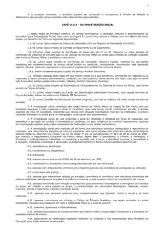 8



          3. A qualquer momento, o candidato poderá ser convocado a comparecer à Divisão de Seleção e
Alistamento para prestar esclarecimentos sobre documentos apresentados.


                                               CAPÍTULO X – DA INVESTIGAÇÃO SOCIAL



          1. Nesta etapa do Processo Seletivo, de caráter eliminatório, o candidato efetuará o preenchimento do
formulário para Investigação Social, bem como entregará 01 (uma) foto recente e datada com no máximo 06 (seis)
meses, no tamanho 5x7 cm e os seguintes documentos:
            1.1. 01 (uma) cópia simples da Cédula de Identidade (RG) ou Registro de Identidade Civil (RIC);
            1.2. 01 (uma) cópia simples da Certidão de Nascimento ou de Casamento;
           1.3. 01(uma) cópia simples do Certificado de Reservista de 1ª ou 2ª categoria ou cópia simples do
Certificado de Dispensa de Incorporação ou de Isenção do Serviço Militar ou ainda cópia simples da Certidão expedida
pela Junta do Serviço Militar (candidatos masculinos);
          1.4. 01 (uma) cópia simples do Certificado de Conclusão, Histórico Escolar, Diploma ou equivalente
expedidos por estabelecimentos de ensino oficial público ou particular, devidamente reconhecidos pela legislação
vigente. Deverá, neste ato, apresentar o documento original para conferência conforme abaixo:
            1.4.1. ensino fundamental para o posto de Serviço Auxiliar Voluntário;
           1.5. certidão expedida pelo órgão em que estiver lotado ou a que pertenceu, informando se responde ou já
respondeu a algum processo administrativo, contendo, em caso positivo, breve resumo dos fatos, caso seja ou tenha
sido funcionário público pertencente à União, Estados, Distrito Federal ou Município;
           1.6. 01 (uma) cópia simples da Declaração de Comportamento ou Diploma de Honra ao Mérito, caso tenha
servido às Forças Armadas;
          1.7. 01 (uma) cópia simples do Cartão de Identificação (identidade funcional), caso esteja servindo às
Forças Armadas, estiver servindo como Soldado PM Temporário;
            1.8. 01 (uma) Certidão de Distribuição Criminal (original), com até no máximo 03 (três) meses da data de
emissão.
           2. A investigação social, realizada pelo órgão técnico da Polícia Militar do Estado de São Paulo, tem por
finalidade averiguar a vida pregressa e atual do candidato, quer seja social, moral, profissional, escolar, e demais
aspectos de vida em sociedade, impedindo que pessoa com situação incompatível ingresse na Instituição. O próprio
candidato fornecerá os dados para tal averiguação, autorizando seu procedimento.
          3. A investigação social da vida pregressa e atual do candidato é realizada por força de legislação, que
estabelece a apuração da conduta e idoneidade do candidato, ou seja, exigência de conduta irrepreensível, apurada
em investigação sigilosa, pelo órgão competente da Instituição e com caráter eliminatório.
            4. A investigação social será realizada de tal forma que identifique condutas inadequadas e reprováveis do
candidato, nos mais diversos aspectos de vida em sociedade, bem como aqueles referentes aos valores deontológicos
policiais-militares, descritos nos incisos I ao XII do artigo 7º da Lei Complementar nº 893, de 09 de março de 2001,
que instituiu o Regulamento Disciplinar da Polícia Militar, sejam eles: o patriotismo, o civismo, a hierarquia, a
disciplina, o profissionalismo, a lealdade, a constância, a verdade real, a honra, a dignidade humana, a honestidade e
a coragem, impedindo a liberação e aprovação, exemplificativamente e dentre outras hipóteses possíveis de:
            4.1. alcoolatras ou alcoolistas;
            4.2. toxicômanos ou drogadictos;
            4.3. traficantes;
            4.4. autores nos termos da Lei 9.099, de 26 de setembro de 1995;
            4.5. condenados ou envolvidos como averiguado/indiciado em ato infracional;
            4.6. pessoas com antecedentes criminais e/ou registros policiais nas condições de averiguado ou indiciado;
            4.7. procurados pela justiça;
           4.8. pessoas que mantenham relação de amizade, convivência e conivência com indivíduos envolvidos em
práticas delituosas, sabidamente lançadas à ambiência criminosa ou que possam induzir ao cometimento de crimes;
            4.9. pessoas envolvidas com infração originada em posicionamento intransigente e divergente de indivíduo
ou grupo em relação a outra pessoa ou grupo, e caracterizados por convicções ideológicas, religiosas, raciais,
culturais, étnicas e esportivas, visando a exclusão social;
            4.10. pessoas que possuam posturas e/ou comportamentos que atentem contra a moral e os bons
costumes;
         4.11. pessoas contumazes em infringir o Código de Trânsito Brasileiro, que sejam autuadas ou vistas
cometendo infrações que coloquem em risco a integridade física ou a vida de outrem;
            4.12. violentos, agressivos e indisciplinados;
          4.13. pessoas possuidoras de comportamento que atente contra a organização, hierarquia e a disciplina em
estabelecimentos de ensino;
         4.14. possuidores de certificados escolares inidôneos ou inválidos e não reconhecidos pelo Ministério da
Educação e/ou órgão estadual de educação;
 