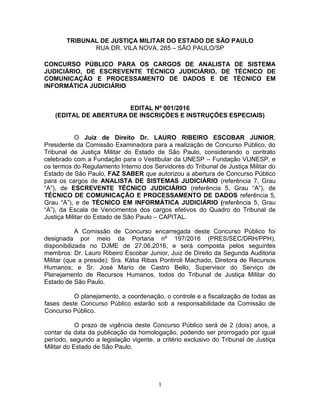 1
TRIBUNAL DE JUSTIÇA MILITAR DO ESTADO DE SÃO PAULO
RUA DR. VILA NOVA, 285 – SÃO PAULO/SP
CONCURSO PÚBLICO PARA OS CARGOS DE ANALISTA DE SISTEMA
JUDICIÁRIO, DE ESCREVENTE TÉCNICO JUDICIÁRIO, DE TÉCNICO DE
COMUNICAÇÃO E PROCESSAMENTO DE DADOS E DE TÉCNICO EM
INFORMÁTICA JUDICIÁRIO
EDITAL Nº 001/2016
(EDITAL DE ABERTURA DE INSCRIÇÕES E INSTRUÇÕES ESPECIAIS)
O Juiz de Direito Dr. LAURO RIBEIRO ESCOBAR JUNIOR,
Presidente da Comissão Examinadora para a realização de Concurso Público, do
Tribunal de Justiça Militar do Estado de São Paulo, considerando o contrato
celebrado com a Fundação para o Vestibular da UNESP – Fundação VUNESP, e
os termos do Regulamento Interno dos Servidores do Tribunal de Justiça Militar do
Estado de São Paulo, FAZ SABER que autorizou a abertura de Concurso Público
para os cargos de ANALISTA DE SISTEMAS JUDICIÁRIO (referência 7, Grau
“A”), de ESCREVENTE TÉCNICO JUDICIÁRIO (referência 5, Grau “A”), de
TÉCNICO DE COMUNICAÇÃO E PROCESSAMENTO DE DADOS referência 5,
Grau “A”), e de TÉCNICO EM INFORMÁTICA JUDICIÁRIO (referência 5, Grau
“A”), da Escala de Vencimentos dos cargos efetivos do Quadro do Tribunal de
Justiça Militar do Estado de São Paulo – CAPITAL.
A Comissão de Concurso encarregada deste Concurso Público foi
designada por meio da Portaria nº 197/2016 (PRES/SEC/DRH/PPH),
disponibilizada no DJME de 27.06.2016, e será composta pelos seguintes
membros: Dr. Lauro Ribeiro Escobar Junior, Juiz de Direito da Segunda Auditoria
Militar (que a preside); Sra. Kátia Ribas Pontiroli Machado, Diretora de Recursos
Humanos; e Sr. José Mario de Castro Bello, Supervisor do Serviço de
Planejamento de Recursos Humanos, todos do Tribunal de Justiça Militar do
Estado de São Paulo.
O planejamento, a coordenação, o controle e a fiscalização de todas as
fases deste Concurso Público estarão sob a responsabilidade da Comissão de
Concurso Público.
O prazo de vigência deste Concurso Público será de 2 (dois) anos, a
contar da data da publicação da homologação, podendo ser prorrogado por igual
período, segundo a legislação vigente, a critério exclusivo do Tribunal de Justiça
Militar do Estado de São Paulo.
 