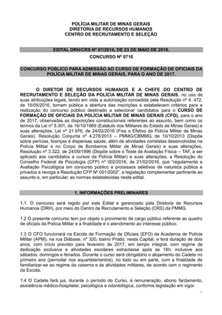 1
POLÍCIA MILITAR DE MINAS GERAIS
DIRETORIA DE RECURSOS HUMANOS
CENTRO DE RECRUTAMENTO E SELEÇÃO
EDITAL DRH/CRS Nº 07/2016, DE 23 DE MAIO DE 2016.
CONCURSO Nº 0716
CONCURSO PÚBLICO PARA ADMISSÃO AO CURSO DE FORMAÇÃO DE OFICIAIS DA
POLÍCIA MILITAR DE MINAS GERAIS, PARA O ANO DE 2017.
O DIRETOR DE RECURSOS HUMANOS E A CHEFE DO CENTRO DE
RECRUTAMENTO E SELEÇÃO DA POLÍCIA MILITAR DE MINAS GERAIS, no uso de
suas atribuições legais, tendo em vista a autorização concedida pela Resolução nº 4. 472,
de 16/05/2016, tornam pública a abertura das inscrições e estabelecem critérios para a
realização do concurso público destinado a selecionar candidatos para o CURSO DE
FORMAÇÃO DE OFICIAIS DA POLÍCIA MILITAR DE MINAS GERAIS (CFO), para o ano
de 2017, observadas as disposições constitucionais referentes ao assunto, bem como os
termos da Lei nº 5.301, de 16/10/1969 (Estatuto dos Militares do Estado de Minas Gerais) e
suas alterações, Lei nº 21.976, de 24/02/2016 (Fixa o Efetivo da Polícia Militar de Minas
Gerais), Resolução Conjunta nº 4.278/2013 – PMMG/CBMMG, de 10/10/2013 (Dispõe
sobre perícias, licenças e dispensas saúde, além de atividades correlatas desenvolvidas na
Polícia Militar e no Corpo de Bombeiros Militar de Minas Gerais) e suas alterações,
Resolução nº 3.322, de 24/09/1996 (Dispõe sobre o Teste de Avaliação Física – TAF, a ser
aplicado aos candidatos a cursos da Polícia Militar) e suas alterações, a Resolução do
Conselho Federal de Psicologia (CFP) nº 002/2016, de 21/02/2016, que “regulamenta a
Avaliação Psicológica em concurso público e processos seletivos de natureza pública e
privados e revoga a Resolução CFP Nº 001/2002”, e legislação complementar pertinente ao
assunto e, em particular, as normas estabelecidas neste edital.
1. INFORMAÇÕES PRELIMINARES
1.1. O concurso será regido por este Edital e gerenciado pela Diretoria de Recursos
Humanos (DRH), por meio do Centro de Recrutamento e Seleção (CRS) da PMMG.
1.2 O presente concurso tem por objeto o provimento de cargo público referente ao quadro
de oficiais da Polícia Militar e a finalidade é o atendimento ao interesse público.
1.3 O CFO funcionará na Escola de Formação de Oficiais (EFO) da Academia de Polícia
Militar (APM), na rua Diábase, nº 320, bairro Prado, nesta Capital, e terá duração de dois
anos, com início previsto para fevereiro de 2017, em tempo integral, com regime de
dedicação exclusiva e atividades escolares extraclasse após as 18h, inclusive aos
sábados, domingos e feriados. Durante o curso será obrigatório o alojamento do Cadete no
primeiro ano (pernoitar nos aquartelamentos), no todo ou em parte, com a finalidade de
familiarizar-se ao regime da caserna e às atividades militares, de acordo com o regimento
da Escola.
1.4 O Cadete fará jus, durante o período do Curso, à remuneração, abono fardamento,
assistência médico-hospitalar, psicológica e odontológica, conforme legislação em vigor.
 