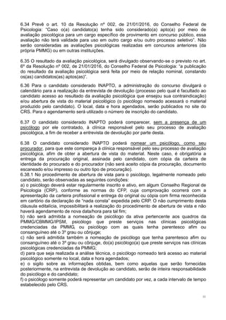 11
6.34 Prevê o art. 10 da Resolução nº 002, de 21/01/2016, do Conselho Federal de
Psicologia: “Caso o(a) candidato(a) tenha sido considerado(a) apto(a) por meio de
avaliação psicológica para um cargo específico de provimento em concurso público, essa
avaliação não terá validade para uso em outro cargo e/ou outro processo seletivo”. Não
serão consideradas as avaliações psicológicas realizadas em concursos anteriores (da
própria PMMG) ou em outras instituições.
6.35 O resultado da avaliação psicológica, será divulgado observando-se o previsto no art.
6º da Resolução nº 002, de 21/01/2016, do Conselho Federal de Psicologia: “a publicação
do resultado da avaliação psicológica será feita por meio de relação nominal, constando
os(as) candidatos(as) aptos(as)”.
6.36 Para o candidato considerado INAPTO, a administração do concurso divulgará o
calendário para a realização da entrevista de devolução (processo pelo qual é facultado ao
candidato acesso ao resultado da avaliação psicológica que ensejou sua contraindicação)
e/ou abertura de vista do material psicológico (o psicólogo nomeado acessará o material
produzido pelo candidato). O local, data e hora agendados, serão publicados no site do
CRS. Para o agendamento será utilizado o número de inscrição do candidato.
6.37 O candidato considerado INAPTO poderá comparecer, sem a presença de um
psicólogo por ele contratado, à clínica responsável pelo seu processo de avaliação
psicológica, a fim de receber a entrevista de devolução por parte desta.
6.38 O candidato considerado INAPTO poderá nomear um psicólogo, como seu
procurador, para que este compareça à clínica responsável pelo seu processo de avaliação
psicológica, afim de obter a abertura de vista do material. Neste caso, é obrigatória a
entrega da procuração original, assinada pelo candidato, com cópia da carteira de
identidade do procurado e do procurador (não será aceito cópia da procuração, documento
escaneado e/ou impresso ou outro tipo de procuração).
6.38.1 No procedimento de abertura de vista para o psicólogo, legalmente nomeado pelo
candidato, serão observadas as seguintes condições:
a) o psicólogo deverá estar regularmente inscrito e ativo, em algum Conselho Regional de
Psicologia (CRP), conforme as normas do CFP, cuja comprovação ocorrerá com a
apresentação da carteira profissional e entrega do original ou cópia com firma reconhecida
em cartório da declaração de “nada consta” expedida pelo CRP. O não cumprimento desta
cláusula editalícia, impossibilitará a realização do procedimento de abertura de vista e não
haverá agendamento de nova data/hora para tal fim;
b) não será admitida a nomeação de psicólogo da ativa pertencente aos quadros da
PMMG/CBMMG/IPSM, psicólogo que preste serviços nas clínicas psicológicas
credenciadas da PMMG, ou psicólogo com as quais tenha parentesco afim ou
consanguíneo até o 3º grau ou cônjuge;
c) não será admitida também a nomeação de psicólogo que tenha parentesco afim ou
consanguíneo até o 3º grau ou cônjuge, do(a) psicólogo(a) que preste serviços nas clínicas
psicológicas credenciadas da PMMG;
d) para que seja realizada a análise técnica, o psicólogo nomeado terá acesso ao material
psicológico somente no local, data e hora agendados;
e) o sigilo sobre as informações obtidas, bem como aquelas que serão fornecidas
posteriormente, na entrevista de devolução ao candidato, serão de inteira responsabilidade
do psicólogo e do candidato;
f) o psicólogo somente poderá representar um candidato por vez, a cada intervalo de tempo
estabelecido pelo CRS.
 