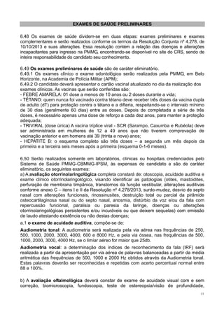 13
EXAMES DE SAÚDE PRELIMINARES
6.48 Os exames de saúde dividem-se em duas etapas: exames preliminares e exames
complementares e serão realizados conforme os termos da Resolução Conjunta nº 4.278, de
10/10/2013 e suas alterações. Essa resolução contém a relação das doenças e alterações
incapacitantes para ingresso na PMMG, encontrando-se disponível no site do CRS, sendo de
inteira responsabilidade do candidato seu conhecimento.
6.49 Os exames preliminares de saúde são de caráter eliminatório.
6.49.1 Os exames clínico e exame odontológico serão realizados pela PMMG, em Belo
Horizonte, na Academia de Polícia Militar (APM);
6.49.2 O candidato deverá apresentar o cartão vacinal atualizado no dia da realização dos
exames clínicos. As vacinas que serão conferidas são:
- FEBRE AMARELA: 01 dose a menos de 10 anos ou 2 doses durante a vida;
- TÉTANO: quem nunca foi vacinado contra tétano deve receber três doses da vacina dupla
de adulto (dT) para proteção contra o tétano e a difteria, respeitando-se o intervalo mínimo
de 30 dias (geralmente 60 dias) entre as doses. Depois de completada a série de três
doses, é necessário apenas uma dose de reforço a cada dez anos, para manter a proteção
adequada;
- TRIVIRAL (dose única) A vacina tríplice viral - SCR (Sarampo, Caxumba e Rubéola) deve
ser administrada em mulheres de 12 a 49 anos que não tiverem comprovação de
vacinação anterior e em homens até 39 (trinta e nove) anos;
- HEPATITE B: o esquema completo são três doses – a segunda um mês depois da
primeira e a terceira seis meses após a primeira (esquema 0-1-6 meses).
6.50 Serão realizados somente em laboratórios, clínicas ou hospitais credenciados pelo
Sistema de Saúde PMMG-CBMMG-IPSM, às expensas do candidato e são de caráter
eliminatório, os seguintes exames:
a) A avaliação otorrinolaringológica completa constará de: otoscopia, acuidade auditiva e
exame clínico otorrinolaringológico, visando identificar as patologias (otites, mastoidites,
perfuração de membrana timpânica, transtornos da função vestibular, alterações auditivas
conforme anexo C – itens I e II da Resolução nº 4.278/2013, surdo-mudez, desvio de septo
nasal com alterações funcionais, rinossinusites, destruição total ou parcial da pirâmide
osteocartilaginosa nasal ou do septo nasal, anosmia, distúrbio da voz e/ou da fala com
repercussão funcional, paralisia ou paresia da laringe, doenças ou alterações
otorrinolaringológicas persistentes e/ou incuráveis ou que deixem sequelas) com emissão
de laudo atestando existência ou não destas doenças;
a.1 o exame de acuidade auditiva, compõe-se de:
Audiometria tonal: A audiometria será realizada pela via aérea nas frequências de 250,
500, 1000, 2000, 3000, 4000, 600 e 8000 Hz, e pela via óssea, nas frequências de 500,
1000, 2000, 3000, 4000 Hz, se o limiar aéreo for maior que 25db.
Audiometria vocal: a determinação dos índices de reconhecimento da fala (IRF) será
realizada a partir da apresentação por via aérea de palavras balanceadas a partir da média
aritmética das frequências de 500, 1000 e 2000 Hz obtidos através da Audiometria tonal.
Estas palavras deverão ser reconhecidas e repetidas com acerto percentual normal entre
88 e 100%.
b) A avaliação oftalmológica deverá constar de exame de acuidade visual com e sem
correção, biomicroscopia, fundoscopia, teste de estereopsia/visão de profundidade,
 