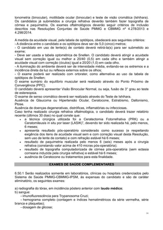 14
tonometria (binocular), motilidade ocular (binocular) e teste de visão cromática (Ishihara).
Os candidatos já submetidos a cirurgia refrativa deverão também fazer topografia de
córnea e paquimetria. Os exames oftalmológicos deverão seguir critérios de inclusão
descritos nas Resoluções Conjuntas de Saúde PMMG e CBMMG nº 4.278/2013 e
4.298/2014.
A medida da acuidade visual, pela tabela de optótipos, obedecerá aos seguintes critérios:
- A distância entre o candidato e os optótipos deve ser de 5,0 (cinco) metros;
- O candidato em uso de lente(s) de contato deverá retirá-la(s) para ser submetido ao
exame;
- Deve ser usada a tabela optométrica de Snellen. O candidato deverá atingir a acuidade
visual sem correção igual ou melhor a 20/40 (0,5) em cada olho e também atingir a
acuidade visual com correção (óculos) igual a 20/20 (1,0) em cada olho.
- A iluminação do ambiente deverá ser de intensidade média, evitando-se os extremos e a
incidência direta da luz ou reflexos externos sobre os olhos;
- O exame poderá ser realizado com ortorater, como alternativa ao uso da tabela de
optótipos de Snellen;
O exame sumário do equilíbrio muscular será realizado através do Ponto Próximo de
Convergência (PPC).
O candidato deverá apresentar Visão Binocular Normal, ou seja, fusão de 3° grau ao teste
de estereopsia.
O exame de senso cromático deverá ser realizado através do Teste de Ishihara.
Ausência de Glaucoma ou Hipertensão Ocular, Ceratocone, Estrabismo, Daltonismo,
Ptose.
Ausência de doenças degenerativas, distróficas, inflamatórias ou infecciosas.
Caso tenha realizado cirurgia refrativa oftalmológica, o candidato deverá trazer relatório
recente (últimos 30 dias) no qual conste que:
 a técnica cirúrgica utilizada foi a Ceratectomia Fotorrefrativa (PRK) ou a
Ceratomileusis in situ por laser (LASIK)”, devendo ter sido realizada há, pelo menos,
6 meses;
 apresenta resultado pós-operatório considerado como sucesso (e respeitando
exigência dos itens de acuidade visual sem e com correção visual desta Resolução,
sem uso de lente de contato) e com refração estável há 6 meses;
 resultado de paquimetria realizada pelo menos 6 (seis) meses após a cirurgia
refrativa (constando valor acima de 410 micras pós-operatória);
 resultado de topografia computadorizada de córnea pós-operatória (sem ectasia
corneana induzida pela cirurgia refrativa) e estável há 6 meses;
 ausência de Ceratocone ou tratamentos para esta finalidade.
EXAMES DE SAÚDE COMPLEMENTARES
6.50.1 Serão realizados somente em laboratórios, clínicas ou hospitais credenciados pelo
Sistema de Saúde PMMG-CBMMG-IPSM, às expensas do candidato e são de caráter
eliminatório, os seguintes exames:
a) radiografia do tórax, em incidência póstero anterior com laudo médico;
b) sangue:
- imunofluorescência para Trypanosoma Cruzi;
- hemograma completo (contagem e índices hematimétricos da série vermelha, série
branca e plaquetas);
- dosagem de glicose;
 