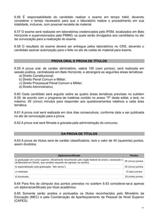 16
6.56 É responsabilidade do candidato realizar o exame em tempo hábil, devendo
considerar o tempo necessário para que o laboratório realize o procedimento em sua
totalidade, inclusive, com possível recoleta de material.
6.57 O exame será realizado em laboratórios credenciados pelo IPSM, localizados em Belo
Horizonte e supervisionados pela PMMG, os quais serão divulgados aos candidatos no ato
da convocação para a realização do exame.
6.58 O resultado do exame deverá ser entregue pelos laboratórios no CRS, devendo o
candidato assinar autorização para o feito no ato de coleta do material para exame.
PROVA ORAL E PROVA DE TÍTULOS
6.59 A prova oral, de caráter eliminatório, valerá 100 (cem pontos), será realizada em
sessão pública, centralizada em Belo Horizonte, e abrangerá as seguintes áreas temáticas:
a) Direito Constitucional;
b) Direito Penal Comum e Militar;
c) Direito Processual Penal Comum e Militar;
d) Direito Administrativo.
6.60 Cada candidato será arguido sobre as quatro áreas temáticas previstas no subitem
6.59, de acordo com o programa de matérias contido no anexo “P” deste edital, e terá, no
máximo, 05 (cinco) minutos para responder aos questionamentos relativos a cada área
temática.
6.61 A prova oral será realizada em dois dias consecutivos, conforme data a ser publicada
no ato de convocação para a prova.
6.62 A prova oral será filmada e gravada pela administração do concurso.
DA PROVA DE TÍTULOS
6.63 A prova de títulos será de caráter classificatório, terá o valor de 40 (quarenta) pontos,
assim divididos:
Diploma/certificado Pontos
a) graduação em curso superior, oficialmente reconhecido pelo órgão federal de ensino, excetuado o
de Bacharel em Direito, que constitui requisito de ingresso na carreira.
05 (cinco) pontos
b) especialização (pós-graduação, “lato sensu”). 05 (cinco) pontos
c) mestrado. 10 (dez) pontos
d) doutorado. 20 (vinte) pontos
6.64 Para fins de cômputo dos pontos previstos no subitem 6.63 considerar-se-á apenas
um diploma/certificado por título acadêmico.
6.65 Somente serão aceitos e pontuados os títulos reconhecidos pelo Ministério da
Educação (MEC) e pela Coordenação de Aperfeiçoamento de Pessoal de Nível Superior
(CAPES).
 