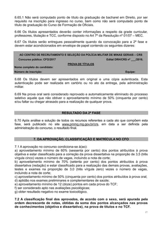 17
6.65.1 Não será computado ponto de título da graduação de bacharel em Direito, por ser
requisito na inscrição para ingresso no curso, bem como não será computado ponto de
título de graduação do Curso de Formação de Oficiais.
6.66 Os títulos apresentados deverão conter informações a respeito da grade curricular,
professores, titulação e TCC, conforme disposto no Art 7º da Resolução nº 01/07 – MEC.
6.67 Os títulos serão entregues pessoalmente quando da convocação para a 2ª fase e
devem estar acondicionados em envelope de papel contendo os seguintes dizeres:
AO CENTRO DE RECRUTAMENTO E SELEÇÃO DA POLÍCIA MILITAR DE MINAS GERAIS – CRS
Concurso público: CFO/2017 Edital DRH/CRS nº ___/2016.
PROVA DE TÍTULOS
Nome completo do candidato:
Número de inscrição: Equipe:
6.68 Os títulos devem ser apresentados em original e uma cópia autenticada. Esta
autenticação pode ser realizada em cartório ou no ato da entrega, pela administração
militar.
6.69 Na prova oral será considerado reprovado e automaticamente eliminado do processo
seletivo aquele que não obtiver o aproveitamento mínimo de 50% (cinquenta por cento)
e/ou faltar ou chegar atrasado para a realização de qualquer prova.
RESULTADO DA 2ª FASE
6.70 Após análise e solução de todos os recursos referentes a cada ato que compõem esta
fase, será publicado no site www.pmmg.mg.gov.br/crs, em data a ser definida pela
administração do concurso, o resultado final.
7. DA APROVAÇÃO, CLASSIFICAÇÃO E MATRÍCULA NO CFO
7.1 A aprovação no concurso condiciona-se à(ao):
a) aproveitamento mínimo de 60% (sessenta por cento) dos pontos atribuídos à prova
objetiva e estar classificado para a correção da prova dissertativa na proporção de 3,5 (três
vírgula cinco) vezes o número de vagas, incluindo a nota de corte;
b) aproveitamento mínimo de 70% (setenta por cento) dos pontos atribuídos à prova
dissertativa (redação) e estar classificado para a realização das demais provas, avaliações,
testes e exames na proporção de 3,0 (três vírgula zero) vezes o número de vagas,
incluindo a nota de corte;
c) aproveitamento mínimo de 50% (cinquenta por cento) dos pontos atribuídos à prova oral;
d) aptidão nos exames preliminares e complementares de saúde;
e) aproveitamento mínimo de 12 (doze) pontos em cada prova do TCF;
f) ser considerado apto nas avaliações psicológicas;
g) obter resultado negativo no exame toxicológico.
7.2 A classificação final dos aprovados, de acordo com o sexo, será apurada pela
ordem decrescente de notas, obtidas da soma dos pontos alcançados nas provas
de conhecimentos (objetiva e dissertativa), na prova de títulos e no TCF.
 