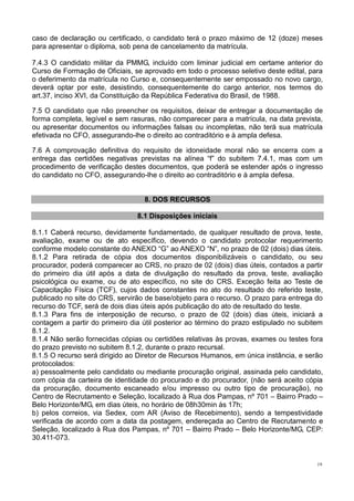 19
caso de declaração ou certificado, o candidato terá o prazo máximo de 12 (doze) meses
para apresentar o diploma, sob pena de cancelamento da matrícula.
7.4.3 O candidato militar da PMMG, incluído com liminar judicial em certame anterior do
Curso de Formação de Oficiais, se aprovado em todo o processo seletivo deste edital, para
o deferimento da matrícula no Curso e, consequentemente ser empossado no novo cargo,
deverá optar por este, desistindo, consequentemente do cargo anterior, nos termos do
art.37, inciso XVI, da Constituição da República Federativa do Brasil, de 1988.
7.5 O candidato que não preencher os requisitos, deixar de entregar a documentação de
forma completa, legível e sem rasuras, não comparecer para a matrícula, na data prevista,
ou apresentar documentos ou informações falsas ou incompletas, não terá sua matrícula
efetivada no CFO, assegurando-lhe o direito ao contraditório e à ampla defesa.
7.6 A comprovação definitiva do requisito de idoneidade moral não se encerra com a
entrega das certidões negativas previstas na alínea “f” do subitem 7.4.1, mas com um
procedimento de verificação destes documentos, que poderá se estender após o ingresso
do candidato no CFO, assegurando-lhe o direito ao contraditório e à ampla defesa.
8. DOS RECURSOS
8.1 Disposições iniciais
8.1.1 Caberá recurso, devidamente fundamentado, de qualquer resultado de prova, teste,
avaliação, exame ou de ato específico, devendo o candidato protocolar requerimento
conforme modelo constante do ANEXO “G” ao ANEXO “N”, no prazo de 02 (dois) dias úteis.
8.1.2 Para retirada de cópia dos documentos disponibilizáveis o candidato, ou seu
procurador, poderá comparecer ao CRS, no prazo de 02 (dois) dias úteis, contados a partir
do primeiro dia útil após a data de divulgação do resultado da prova, teste, avaliação
psicológica ou exame, ou de ato específico, no site do CRS. Exceção feita ao Teste de
Capacitação Física (TCF), cujos dados constantes no ato do resultado do referido teste,
publicado no site do CRS, servirão de base/objeto para o recurso. O prazo para entrega do
recurso do TCF, será de dois dias úteis após publicação do ato de resultado do teste.
8.1.3 Para fins de interposição de recurso, o prazo de 02 (dois) dias úteis, iniciará a
contagem a partir do primeiro dia útil posterior ao término do prazo estipulado no subitem
8.1.2.
8.1.4 Não serão fornecidas cópias ou certidões relativas às provas, exames ou testes fora
do prazo previsto no subitem 8.1.2, durante o prazo recursal.
8.1.5 O recurso será dirigido ao Diretor de Recursos Humanos, em única instância, e serão
protocolados:
a) pessoalmente pelo candidato ou mediante procuração original, assinada pelo candidato,
com cópia da carteira de identidade do procurado e do procurador, (não será aceito cópia
da procuração, documento escaneado e/ou impresso ou outro tipo de procuração), no
Centro de Recrutamento e Seleção, localizado à Rua dos Pampas, nº 701 – Bairro Prado –
Belo Horizonte/MG, em dias úteis, no horário de 08h30min às 17h;
b) pelos correios, via Sedex, com AR (Aviso de Recebimento), sendo a tempestividade
verificada de acordo com a data da postagem, endereçada ao Centro de Recrutamento e
Seleção, localizado à Rua dos Pampas, nº 701 – Bairro Prado – Belo Horizonte/MG, CEP:
30.411-073.
 