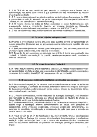 20
8.1.6 O CRS não se responsabilizará pelo extravio ou quaisquer outros fatores que a
administração não tenha dado causa e que culminem no não recebimento do recurso
enviado pelo candidato.
8.1.7 O recurso interposto contra o ato de matrícula será dirigido ao Comandante da APM,
a quem caberá a solução, devendo ser protocolado naquela Unidade (localizada na rua
Diábase, nº 320, bairro Prado – Belo Horizonte/MG).
8.1.8 O recurso deverá ter todas as folhas numeradas e conter fundamentação com
argumentação lógica e consistente, devendo ser anexada fotocópia da bibliografia
pesquisada e apresentado conforme modelo constante nos ANEXOS “G” ao “N”.
8.1.9 Não será conhecido o recurso que contrariar as normas estabelecidas neste Edital.
8.2 Da prova objetiva e da prova oral
8.2.1Contra a prova objetiva e prova oral, para cada questão, deverá ser apresentado um
recurso específico. O recurso que for apresentado contra mais de uma questão não será
conhecido.
8.2.2 Será permitido apenas um recurso para cada questão. Caso seja interposto mais de
um recurso para cada questão, este não será reconhecido.
8.2.3 Deixarão de ser conhecidos os recursos cujo mérito já tenha sido analisado pela
comissão e deferido pela anulação da questão, sendo que os pontos serão revertidos a
todos os candidatos.
8.3 Da prova dissertativa (redação)
8.3.1 Para o recurso contra a prova dissertativa (redação), as razões do candidato deverão
ser apresentadas em folha avulsa aos seus dados de identificação, conforme orientações
constantes do formulário do ANEXO “G”, sob pena de não ser conhecido.
8.4 Dos exames médicos/toxicológico e avaliações psicológicas
8.4.1 No caso de interposição de recursos contra o resultado dos exames de saúde ou
avaliação psicológica, a comissão de recursos, entendendo ser necessário para elaboração
de diagnóstico definitivo, poderá requerer novos exames, clínicos ou laboratoriais, sendo
estes custeados pelo candidato.
8.4.2 O recurso administrativo, contra o resultado da avaliação psicológica, será analisado
pela Comissão de Recurso, composta por oficiais psicólogos do Quadro de Oficiais de
Saúde (QOS), sendo esta distinta da Comissão de Análise.
8.4.3 Havendo necessidade, a Comissão de Recurso, para esclarecimento do diagnóstico,
poderá exigir a realização exames complementares de saúde e/ou pareceres de
especialistas, outra avaliação psicológica, avaliação psicológica complementar, às
expensas do candidato, considerando a necessidade de cada caso, para a emissão do
parecer técnico conclusivo.
8.4.4 Prevê no § 2º do art. 7º da Resolução nº 02, de 21/01/2016, “Os(As) psicólogos(as)
membros da Banca Revisora dos recursos administrativos deverão analisar o resultado da
avaliação do(a) candidato(a), bem como o parecer do assistente técnico considerando
todos os documentos referentes ao processo de avaliação psicológica fornecidos pelo
órgão”.
 