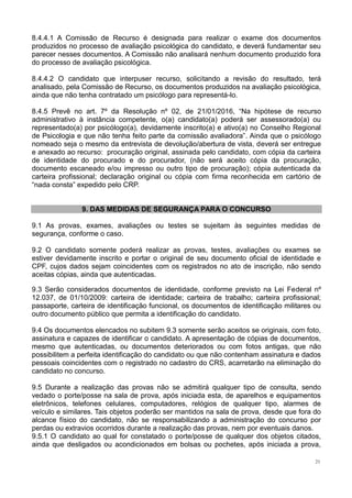 21
8.4.4.1 A Comissão de Recurso é designada para realizar o exame dos documentos
produzidos no processo de avaliação psicológica do candidato, e deverá fundamentar seu
parecer nesses documentos. A Comissão não analisará nenhum documento produzido fora
do processo de avaliação psicológica.
8.4.4.2 O candidato que interpuser recurso, solicitando a revisão do resultado, terá
analisado, pela Comissão de Recurso, os documentos produzidos na avaliação psicológica,
ainda que não tenha contratado um psicólogo para representá-lo.
8.4.5 Prevê no art. 7º da Resolução nº 02, de 21/01/2016, “Na hipótese de recurso
administrativo à instância competente, o(a) candidato(a) poderá ser assessorado(a) ou
representado(a) por psicólogo(a), devidamente inscrito(a) e ativo(a) no Conselho Regional
de Psicologia e que não tenha feito parte da comissão avaliadora”. Ainda que o psicólogo
nomeado seja o mesmo da entrevista de devolução/abertura de vista, deverá ser entregue
e anexado ao recurso: procuração original, assinada pelo candidato, com cópia da carteira
de identidade do procurado e do procurador, (não será aceito cópia da procuração,
documento escaneado e/ou impresso ou outro tipo de procuração); cópia autenticada da
carteira profissional; declaração original ou cópia com firma reconhecida em cartório de
“nada consta” expedido pelo CRP.
9. DAS MEDIDAS DE SEGURANÇA PARA O CONCURSO
9.1 As provas, exames, avaliações ou testes se sujeitam às seguintes medidas de
segurança, conforme o caso.
9.2 O candidato somente poderá realizar as provas, testes, avaliações ou exames se
estiver devidamente inscrito e portar o original de seu documento oficial de identidade e
CPF, cujos dados sejam coincidentes com os registrados no ato de inscrição, não sendo
aceitas cópias, ainda que autenticadas.
9.3 Serão considerados documentos de identidade, conforme previsto na Lei Federal nº
12.037, de 01/10/2009: carteira de identidade; carteira de trabalho; carteira profissional;
passaporte, carteira de identificação funcional, os documentos de identificação militares ou
outro documento público que permita a identificação do candidato.
9.4 Os documentos elencados no subitem 9.3 somente serão aceitos se originais, com foto,
assinatura e capazes de identificar o candidato. A apresentação de cópias de documentos,
mesmo que autenticadas, ou documentos deteriorados ou com fotos antigas, que não
possibilitem a perfeita identificação do candidato ou que não contenham assinatura e dados
pessoais coincidentes com o registrado no cadastro do CRS, acarretarão na eliminação do
candidato no concurso.
9.5 Durante a realização das provas não se admitirá qualquer tipo de consulta, sendo
vedado o porte/posse na sala de prova, após iniciada esta, de aparelhos e equipamentos
eletrônicos, telefones celulares, computadores, relógios de qualquer tipo, alarmes de
veículo e similares. Tais objetos poderão ser mantidos na sala de prova, desde que fora do
alcance físico do candidato, não se responsabilizando a administração do concurso por
perdas ou extravios ocorridos durante a realização das provas, nem por eventuais danos.
9.5.1 O candidato ao qual for constatado o porte/posse de qualquer dos objetos citados,
ainda que desligados ou acondicionados em bolsas ou pochetes, após iniciada a prova,
 