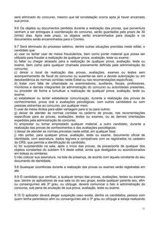 22
será eliminado do concurso, mesmo que tal constatação ocorra após já haver encerrado
sua prova.
9.6 Os objetos ou documentos perdidos durante a realização das provas, que porventura
venham a ser entregues à coordenação do concurso, serão guardados pelo prazo de 30
(trinta) dias. Após este prazo, os objetos serão encaminhados para doação e os
documentos serão encaminhados para o Correio.
9.7 Será eliminado do processo seletivo, dentre outras situações previstas neste edital, o
candidato que:
a) usar ou tentar usar de meios fraudulentos, bem como portar material que possa ser
utilizado para fraudar a realização de qualquer prova, avaliação, teste ou exame;
b) faltar ou chegar atrasado para a realização de qualquer prova, avaliação, teste ou
exame, bem como para qualquer chamada previamente definida pela administração do
concurso;
c) deixar o local de realização das provas, avaliações, exames ou testes sem
acompanhamento de fiscal do concurso ou ausentar-se sem a devida autorização ou em
desobediência às normas contidas neste Edital ou nas recomendações específicas;
d) tratar com falta de urbanidade os examinadores, auxiliares, fiscais, professores,
monitores e demais integrantes da administração do concurso ou autoridades presentes,
ou proceder de forma a tumultuar a realização de qualquer prova, avaliação, teste ou
exame;
e) estabelecer ou tentar estabelecer comunicação, durante a realização das provas de
conhecimentos, prova oral e avaliações psicológicas, com outros candidatos ou com
pessoas estranhas ao concurso, por qualquer meio;
f) usar de meios ilícitos para obter vantagem para si ou para outros;
g) deixar de atender às normas contidas no caderno de provas, nas recomendações
específicas para as provas, avaliações, testes ou exames, ou às demais orientações
expedidas pela administração do concurso;
h) emprestar ou tomar emprestado qualquer material, a outro candidato, durante a
realização das provas de conhecimentos e das avaliações psicológicas;
i) deixar de atender as normas previstas neste edital, em qualquer fase;
j) não portar, para qualquer prova, avaliação, teste ou exame, documento oficial de
identidade, com assinatura, dados legíveis e compatíveis com os registrados no cadastro
do CRS, que permita a identificação do candidato;
k) for surpreendido na sala, após o início das provas, de posse/porte de qualquer dos
objetos constantes do subitem 9.5 deste edital, ainda que desligados ou acondicionados
em bolsas ou similares;
l) não colocar sua assinatura, na lista de presença, de acordo com aquela constante do seu
documento de identidade.
9.8 Quaisquer ocorrências durante a realização das provas ou exames serão registradas em
ata.
9.9 O candidato que verificar, a qualquer tempo das provas, avaliações, testes ou exames
que, dentre os aplicadores de sua sala ou do seu grupo, exista qualquer parente seu, afim
ou consanguíneo até 3º grau, ou cônjuge, deverá comunicar o fato à administração do
concurso, sob pena de anulação de sua prova, avaliação, teste ou exame.
9.10 O aplicador deverá alegar suspeição caso exista, dentre os candidatos, pessoa com
quem tenha parentesco afim ou consanguíneo até o 3º grau ou cônjuge e esteja realizando
 