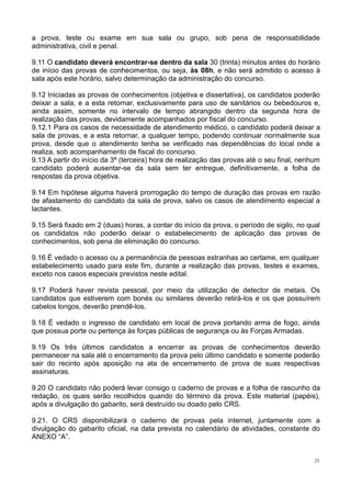 23
a prova, teste ou exame em sua sala ou grupo, sob pena de responsabilidade
administrativa, civil e penal.
9.11 O candidato deverá encontrar-se dentro da sala 30 (trinta) minutos antes do horário
de início das provas de conhecimentos, ou seja, às 08h, e não será admitido o acesso à
sala após este horário, salvo determinação da administração do concurso.
9.12 Iniciadas as provas de conhecimentos (objetiva e dissertativa), os candidatos poderão
deixar a sala, e a esta retornar, exclusivamente para uso de sanitários ou bebedouros e,
ainda assim, somente no intervalo de tempo abrangido dentro da segunda hora de
realização das provas, devidamente acompanhados por fiscal do concurso.
9.12.1 Para os casos de necessidade de atendimento médico, o candidato poderá deixar a
sala de provas, e a esta retornar, a qualquer tempo, podendo continuar normalmente sua
prova, desde que o atendimento tenha se verificado nas dependências do local onde a
realiza, sob acompanhamento de fiscal do concurso.
9.13 A partir do início da 3ª (terceira) hora de realização das provas até o seu final, nenhum
candidato poderá ausentar-se da sala sem ter entregue, definitivamente, a folha de
respostas da prova objetiva.
9.14 Em hipótese alguma haverá prorrogação do tempo de duração das provas em razão
de afastamento do candidato da sala de prova, salvo os casos de atendimento especial a
lactantes.
9.15 Será fixado em 2 (duas) horas, a contar do início da prova, o período de sigilo, no qual
os candidatos não poderão deixar o estabelecimento de aplicação das provas de
conhecimentos, sob pena de eliminação do concurso.
9.16 É vedado o acesso ou a permanência de pessoas estranhas ao certame, em qualquer
estabelecimento usado para este fim, durante a realização das provas, testes e exames,
exceto nos casos especiais previstos neste edital.
9.17 Poderá haver revista pessoal, por meio da utilização de detector de metais. Os
candidatos que estiverem com bonés ou similares deverão retirá-los e os que possuírem
cabelos longos, deverão prendê-los.
9.18 É vedado o ingresso de candidato em local de prova portando arma de fogo, ainda
que possua porte ou pertença às forças públicas de segurança ou às Forças Armadas.
9.19 Os três últimos candidatos a encerrar as provas de conhecimentos deverão
permanecer na sala até o encerramento da prova pelo último candidato e somente poderão
sair do recinto após aposição na ata de encerramento de prova de suas respectivas
assinaturas.
9.20 O candidato não poderá levar consigo o caderno de provas e a folha de rascunho da
redação, os quais serão recolhidos quando do término da prova. Este material (papéis),
após a divulgação do gabarito, será destruído ou doado pelo CRS.
9.21. O CRS disponibilizará o caderno de provas pela internet, juntamente com a
divulgação do gabarito oficial, na data prevista no calendário de atividades, constante do
ANEXO “A”.
 
