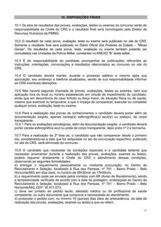 24
10. DISPOSIÇÕES FINAIS
10.1 Os atos de resultados das provas, avaliações, testes ou exames do concurso serão de
responsabilidade da Chefe do CRS e o resultado final será homologado pelo Diretor de
Recursos Humanos da PMMG.
10.2 O resultado de cada prova, avaliação, teste ou exame será publicado no site do CRS.
Somente o resultado final será publicado no Diário Oficial dos Poderes do Estado – “Minas
Gerais”. Os resultados de cada prova, teste, avaliação ou exame também poderão ser
consultados nas Unidades da Polícia Militar, constantes no ANEXO “B” deste edital.
10.3 É de responsabilidade do candidato acompanhar as publicações referentes as
instruções, orientações, convocações e resultados relacionados ao concurso no site do
CRS.
10.4 O candidato deverá manter, durante o processo seletivo e mesmo após sua
aprovação, seu endereço e telefone atualizados, sendo de sua responsabilidade informar
ao CRS eventuais alterações.
10.5 Não haverá segunda chamada de provas, avaliações, testes ou exames, nem sua
aplicação fora do local ou horário estabelecido em virtude de impedimento do candidato,
ainda que em decorrência de caso fortuito ou força maior, de situação física ou de saúde,
mesmo que eventual ou temporária, e que o impeça de comparecer, executar ou completar
qualquer prova, avaliação, teste ou exame.
10.6 Para a realização das provas de conhecimentos o candidato deverá portar além da
documentação exigida, apenas caneta(s) esferográfica(s) azul(is) ou preta(s), de corpo
transparente.
10.6.1 Para as avaliações psicológicas, além da documentação exigida, o candidato deverá
portar caneta esferográfica azul ou preta de corpo transparente, lápis preto nº 2 e borracha.
10.7 Para a realização da 2ª fase as, o candidato que não comparecer desde o primeiro
dia, considerando-se a data que for estipulada no ato de convocação específico, publicado
no site do CRS, será eliminado do concurso.
10.8 O candidato que necessitar de condições especiais e a candidata lactante que
necessitar amamentar durante a realização das provas, avaliações, exames ou testes,
poderá requerer diretamente à Chefe do CRS o atendimento dessas condições,
observando as seguintes formalidades:
a) entregar o requerimento pessoalmente ou mediante procuração, no Centro de
Recrutamento e Seleção, localizado à Rua dos Pampas, nº 701 – Bairro Prado – Belo
Horizonte/MG, em dias úteis, no horário de 08h30min às 17h00min;
b) o requerimento pode ser enviado pelos correios com AR (Aviso de Recebimento), sendo
a tempestividade verificada de acordo com a data da postagem, endereçada ao Centro de
Recrutamento e Seleção, localizado à Rua dos Pampas, nº 701 – Bairro Prado – Belo
Horizonte/MG, CEP: 30.411-073;
c) deve ser juntado ao pedido laudo, atestado médico ou de profissional de saúde
competente, ou outro documento que comprove a necessidade do atendimento;
d) protocolar o pedido com, no mínimo 15 (quinze) dias úteis de antecedência, da data de
realização das provas, avaliações, exames ou testes a que se referir;
 