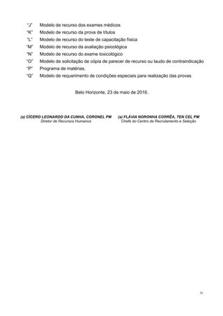 26
“J” Modelo de recurso dos exames médicos
“K” Modelo de recurso da prova de títulos
“L” Modelo de recurso do teste de capacitação física
“M” Modelo de recurso da avaliação psicológica
“N” Modelo de recurso do exame toxicológico
“O” Modelo de solicitação de cópia de parecer de recurso ou laudo de contraindicação
“P” Programa de matérias.
“Q” Modelo de requerimento de condições especiais para realização das provas
Belo Horizonte, 23 de maio de 2016.
(a) CÍCERO LEONARDO DA CUNHA, CORONEL PM
Diretor de Recursos Humanos
(a) FLÁVIA NORONHA CORRÊA, TEN CEL PM
Chefe do Centro de Recrutamento e Seleção
 