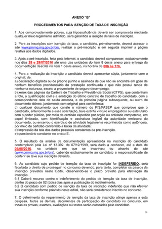 28
ANEXO “B”
PROCEDIMENTOS PARA ISENÇÃO DE TAXA DE INSCRIÇÃO
1. Aos comprovadamente pobres, cuja hipossuficiência deverá ser comprovada mediante
qualquer meio legalmente admitido, será garantida a isenção da taxa de inscrição.
2. Para as inscrições com isenção da taxa, o candidato, primeiramente, deverá acessar o
site www.pmmg.mg.gov.br/crs, realizar a pré-inscrição e em seguida imprimir a página
relativa aos dados digitados.
3. Após a pré-inscrição, feita pela Internet, o candidato deverá comparecer, exclusivamente
nos dias 28 e 29/07/2016 até uma das unidades do item 8 deste anexo para entrega da
documentação descrita no item 1 deste anexo, no horário de 08h às 17h.
4. Para a realização da inscrição o candidato deverá apresentar cópia, juntamente com o
original, de:
a) declaração digitada ou de próprio punho e assinada de que não se encontra em gozo de
nenhum benefício previdenciário de prestação continuada e que não possui renda de
nenhuma natureza, exceto a proveniente de seguro-desemprego;
b) xerox das páginas da Carteira de Trabalho e Previdência Social (CTPS), que contenham
a foto, a qualificação civil e a anotação do último contrato de trabalho do candidato, com a
correspondente data de saída anotada, e da primeira página subsequente, ou outro de
documento idôneo, juntamente com original para conferência;
c) qualquer documento que conste o número do PIS/PASEP que comprove que o
candidato, anteriormente a essa solicitação, teve extinto vínculo empregatício ou estatutário
com o poder público, por meio de certidão expedida por órgão ou entidade competente, em
papel timbrado, com identificação e assinatura legível da autoridade emissora do
documento, ou encerrou o exercício de atividade legalmente reconhecida como autônoma,
por meio de certidão conferindo a baixa da atividade;
d) impressão da tela dos dados pessoais constantes da pré-inscrição.
e) questionário constante no anexo E.
5. O resultado da análise da documentação apresentada na inscrição do candidato
contemplado pela Lei nº 13.392, de 07/12/1999, será dado a conhecer, até a data de
08/08/2016, na unidade em que se inscreveu ou através do site
(www.pmmg.mg.gov.br/crs), cabendo exclusivamente ao candidato a responsabilidade de
conferir se teve sua inscrição deferida.
6. Ao candidato cujo pedido de isenção da taxa de inscrição for INDEFERIDO, será
facultado o direito de prosseguir no concurso devendo, para tanto, completar os passos da
inscrição previstos neste Edital, observando-se o prazo previsto para efetivação da
inscrição.
6.1 Caberá recurso contra o indeferimento do pedido de isenção da taxa de inscrição,
dentro do prazo de 02 (dois) dias após a publicação do indeferimento.
6.2 O candidato com pedido de isenção da taxa de inscrição indeferido que não efetivar
sua inscrição conforme previsto neste edital, não será considerado inscrito no concurso.
7. O deferimento do requerimento de isenção da taxa de inscrição atinge apenas a esta
despesa. Todas as demais, decorrentes da participação do candidato no concurso, em
todas as provas, exames, avaliações ou testes serão custeadas pelo candidato.
 