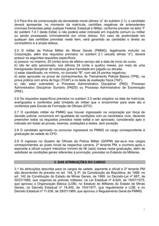 3
2.4 Para fins da comprovação da idoneidade moral (alínea “e” do subitem 2.1), o candidato
deverá apresentar, no momento da matrícula, certidões negativas de antecedentes
criminais fornecidas pelas Justiças Federal, Estadual e Militar, conforme previsto na letra “f”
do subitem 7.4.1 deste Edital, e não poderá estar indiciado em inquérito comum ou militar
ou sendo processado criminalmente por crime doloso. Em caso de positividade em
qualquer das certidões previstas neste item, será garantido ao candidato o direito ao
contraditório e a ampla defesa.
2.5 O militar da Polícia Militar de Minas Gerais (PMMG), legalmente incluído na
Corporação, além dos requisitos previstos no subitem 2.1 (exceto alínea “d”), deverá
possuir os seguintes requisitos específicos:
a) possuir, no máximo, 20 (vinte) anos de efetivo serviço até a data de início do curso;
b) não ter sido sancionado, nos últimos 24 (vinte e quatro) meses, por mais de uma
transgressão disciplinar de natureza grave transitada em julgado ou ativada;
c) estar classificado, no mínimo, no conceito "B", com até 24 pontos negativos;
d) estar aprovado na prova de conhecimentos do Treinamento Policial Básico (TPB), na
prova prática com arma de fogo (TCAF) e no teste de avaliação física (TAF).
e) não estar submetido a Processo Administrativo Disciplinar (PAD), Processo
Administrativo Disciplinar Sumário (PADS) ou Processo Administrativo de Exoneração
(PAE).
2.6 Os requisitos específicos previstos no subitem 2.5 serão exigidos na data da matrícula,
averiguados e conferidos pela Unidade do militar que o encaminhar para esse ato e
conferidos pela Escola de Formação de Oficiais (EFO).
2.7 O candidato militar da PMMG que houver ingressado na corporação por força de
decisão judicial, concorrerá em igualdade de condições com os candidatos civis, devendo
preencher todos os requisitos previstos neste edital e ser aprovado, considerado apto e
indicado em todas as provas, exames, avaliações e testes, sem exceção.
2.8 O candidato aprovado no concurso ingressará na PMMG no cargo correspondente à
graduação de cadete do CFO.
2.9 O ingresso no Quadro de Oficiais da Polícia Militar (QOPM) dar-se-á nos cargos
correspondentes ao posto inicial da respectiva carreira, 2º tenente PM, e ocorrerá após o
aspirante a oficial cumprir interstício mínimo de 06 (seis) meses nesta graduação, além de
satisfazer as condições gerais referentes à promoção, previstas no Estatuto do Militares.
3. DAS ATRIBUIÇÕES DO CARGO
3.1 As atribuições descritas para os cargos de cadete, aspirante a oficial e 2º tenente PM
são decorrentes do previsto no art. 144, § 5º, da Constituição da República, de 1988; no
art. 142 da Constituição do Estado de Minas Gerais, de 1989; no Decreto-Lei nº 667, de
02/07/1969, que organiza as polícias militares; na Lei Estadual nº 6.624, de 18/07/1975,
que aprovou a Organização Básica (LOB), no Estatuto do Militares do Estado de Minas
Gerais, no Decreto Estadual nº 18.445, de 15/4/1977, que regulamenta a LOB; e no
Decreto Estadual nº 11.636, de 29/01/1969, que aprovou o Regulamento Geral da PMMG.
 
