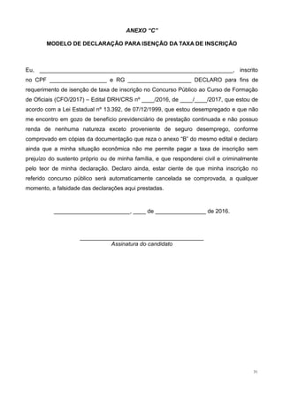 31
ANEXO “C”
MODELO DE DECLARAÇÃO PARA ISENÇÃO DA TAXA DE INSCRIÇÃO
Eu, _____________________________________________________________, inscrito
no CPF __________________ e RG ____________________ DECLARO para fins de
requerimento de isenção de taxa de inscrição no Concurso Público ao Curso de Formação
de Oficiais (CFO/2017) – Edital DRH/CRS nº ____/2016, de ____/____/2017, que estou de
acordo com a Lei Estadual nº 13.392, de 07/12/1999, que estou desempregado e que não
me encontro em gozo de benefício previdenciário de prestação continuada e não possuo
renda de nenhuma natureza exceto proveniente de seguro desemprego, conforme
comprovado em cópias da documentação que reza o anexo “B” do mesmo edital e declaro
ainda que a minha situação econômica não me permite pagar a taxa de inscrição sem
prejuízo do sustento próprio ou de minha família, e que responderei civil e criminalmente
pelo teor de minha declaração. Declaro ainda, estar ciente de que minha inscrição no
referido concurso público será automaticamente cancelada se comprovada, a qualquer
momento, a falsidade das declarações aqui prestadas.
________________________, ____ de ________________ de 2016.
_______________________________________
Assinatura do candidato
 
