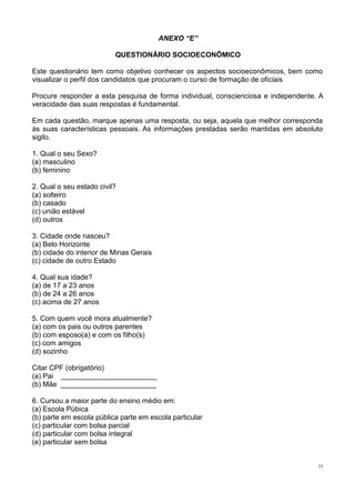 33
ANEXO “E”
QUESTIONÁRIO SOCIOECONÔMICO
Este questionário tem como objetivo conhecer os aspectos socioeconômicos, bem como
visualizar o perfil dos candidatos que procuram o curso de formação de oficiais
Procure responder a esta pesquisa de forma individual, conscienciosa e independente. A
veracidade das suas respostas é fundamental.
Em cada questão, marque apenas uma resposta, ou seja, aquela que melhor corresponda
às suas características pessoais. As informações prestadas serão mantidas em absoluto
sigilo.
1. Qual o seu Sexo?
(a) masculino
(b) feminino
2. Qual o seu estado civil?
(a) solteiro
(b) casado
(c) união estável
(d) outros
3. Cidade onde nasceu?
(a) Belo Horizonte
(b) cidade do interior de Minas Gerais
(c) cidade de outro Estado
4. Qual sua idade?
(a) de 17 a 23 anos
(b) de 24 a 26 anos
(c) acima de 27 anos
5. Com quem você mora atualmente?
(a) com os pais ou outros parentes
(b) com esposo(a) e com os filho(s)
(c) com amigos
(d) sozinho
Citar CPF (obrigatório)
(a) Pai ________________________
(b) Mãe ________________________
6. Cursou a maior parte do ensino médio em:
(a) Escola Púbica
(b) parte em escola pública parte em escola particular
(c) particular com bolsa parcial
(d) particular com bolsa integral
(e) particular sem bolsa
 