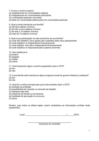 34
7. Cursou o ensino superior:
(a) integralmente em universidades públicas
(b) integralmente em universidades particulares
(c) universidade particular com bolsa
(d) parte em universidade pública parte em universidade particular
8. Qual a renda mensal de sua família?
(a) até dois salários mínimos.
(b) de três a cinco salários mínimos
(c) de seis a 10 salários mínimos
(d) mais de 10 salários mínimos
9. Qual a sua participação na vida econômica de sua família?
(a) você não trabalha e seus gastos são custeados pelos seus pais/parentes
(b) você trabalha e é independente financeiramente
(c) você trabalha, mas não é independente financeiramente
(d) você trabalha e é responsável pelo sustento da família
10. Sua residência é:
(a) própria
(b) alugada
(c) cedida
(d) outros
11. Você frequentou algum cursinho preparatório para o CFO?
(a) sim
(b) não
12. A sua família está inserida em algum programa social do governo federal ou estadual?
(a) sim
(b) não
13. Qual foi o motivo principal pelo qual você escolheu fazer o CFO?
(a) prestígio da profissão
(b) possibilidade de inserção no mercado de trabalho
(c) interesse pela área
(d) influência da família ou de terceiros
(e) facilidade de aprovação no concurso
(f) outros
Declaro, para todos os efeitos legais, serem verdadeiras as informações contidas neste
questionário.
Local: ______________________________, ______/______/2016.
_______________________________________
Assinatura do candidato
 