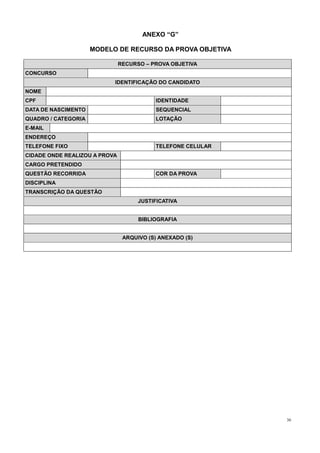 36
ANEXO “G”
MODELO DE RECURSO DA PROVA OBJETIVA
RECURSO – PROVA OBJETIVA
CONCURSO
IDENTIFICAÇÃO DO CANDIDATO
NOME
CPF IDENTIDADE
DATA DE NASCIMENTO SEQUENCIAL
QUADRO / CATEGORIA LOTAÇÃO
E-MAIL
ENDEREÇO
TELEFONE FIXO TELEFONE CELULAR
CIDADE ONDE REALIZOU A PROVA
CARGO PRETENDIDO
QUESTÃO RECORRIDA COR DA PROVA
DISCIPLINA
TRANSCRIÇÃO DA QUESTÃO
JUSTIFICATIVA
BIBLIOGRAFIA
ARQUIVO (S) ANEXADO (S)
 