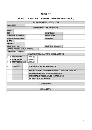37
ANEXO “H”
MODELO DE RECURSO DA PROVA DISSERTATIVA (REDAÇÃO)
RECURSO – PROVA DISSERTATIVA
CONCURSO
IDENTIFICAÇÃO DO CANDIDATO
NOME
CPF IDENTIDADE
DATA DE NASCIMENTO SEQUENCIAL
QUADRO / CATEGORIA LOTAÇÃO
E-MAIL
ENDEREÇO
TELEFONE FIXO TELEFONE CELULAR
CIDADE ONDE REALIZOU A PROVA
CARGO PRETENDIDO
REQUER REVISÃO, NA PROVA DE REDAÇÃO EM:
( ) ORTOGRAFIA LINHA (S)
( ) PONTUAÇÃO LINHA (S)
( ) MORFOSSINTAXE LINHA (S)
( ) CONTEÚDO ( ) PERTINÊNCIA AO TEMA PROPOSTO
( ) ARGUMENTAÇÃO COERENTE DAS IDEIAS E INFORMATIVIDADE
( ) ADEQUAÇÃO AO USO DE ARTICULADORES
( ) ORGANIZAÇÃO ADEQUADA DE PARÁGRAFOS
( ) PROPRIEDADE VOCABULAR
JUSTIFICATIVA
BIBLIOGRAFIA
 