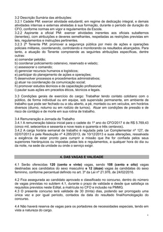 4
3.2 Descrição Sumária das atribuições:
3.2.1 Cadete PM: exercer atividade estudantil, em regime de dedicação integral, e demais
atividades internas e externas atreladas à sua formação, durante o período de duração do
CFO, conforme normas em vigor e regulamentos da Escola.
3.2.2 Aspirante a oficial PM: exercer atividades inerentes aos oficiais subalternos
(tenentes), com atribuições e deveres semelhantes, respeitadas as restrições previstas em
leis, regulamentos e instruções pertinentes.
3.2.3 2º Tenente PM: promover a segurança pública por meio de ações e operações
policiais militares, coordenando, controlando e monitorando os resultados alcançados. Para
tanto, a atuação do Tenente compreende as seguintes atribuições específicas, dentre
outras:
a) comandar pelotão;
b) coordenar policiamento ostensivo, reservado e velado;
c) assessorar o comando;
d) gerenciar recursos humanos e logísticos;
e) participar do planejamento de ações e operações;
f) desenvolver processos e procedimentos administrativos;
g) atuar na coordenação da comunicação social;
h) promover estudos técnicos e de capacitação profissional;
i) pautar suas ações em preceitos éticos, técnicos e legais.
3.3 Condições gerais de exercício do cargo: Trabalhar tendo contato cotidiano com o
público, de forma individual ou em equipe, sob supervisão permanente, em ambiente de
trabalho que pode ser fechado ou a céu aberto, a pé, montado ou em veículos, em horários
diversos (diurno, noturno ou em rodízio de turnos). Atuar em condições de pressão e de
risco de contágio e de morte em sua rotina de trabalho.
3.4 Remuneração e Jornada de Trabalho
3.4.1 A remuneração básica inicial para o cadete do 1º ano do CFO/2017 é de R$ 5.769,43
(cinco mil, setecentos e sessenta e nove reais e quarenta e três centavos).
3.4.2 A carga horária semanal de trabalho é regulada pela Lei Complementar nº 127, de
02/07/2013 e pela Resolução nº 4.285/2013, de 10/12/2013 e suas alterações, ressalvada
a exigência de estar pronto para cumprir a missão que lhe for confiada pelos seus
superiores hierárquicos ou impostas pelas leis e regulamentos, a qualquer hora do dia ou
da noite, na sede da unidade ou onde o serviço exigir.
4. DAS VAGAS E VALIDADE
4.1 Serão oferecidas 120 (cento e vinte) vagas, sendo 108 (cento e oito) vagas
destinadas aos candidatos do sexo masculino e 12 (doze) vagas às candidatas do sexo
feminino, conforme percentual definido no art. 3º da Lei nº 21.976, de 24/02/2016.
4.2 Fica assegurada ao candidato aprovado e classificado no concurso, dentro do número
de vagas previstas no subitem 4.1, durante o prazo de validade e desde que satisfaça os
requisitos previstos neste Edital, a matrícula no CFO e inclusão na PMMG.
4.3 O presente concurso terá validade de 30 (trinta) dias, podendo ser prorrogado uma
única vez e por igual período, contados da data do resultado final/homologação do
concurso.
4.4 Não haverá reserva de vagas para os portadores de necessidades especiais, tendo em
vista a natureza do cargo.
 