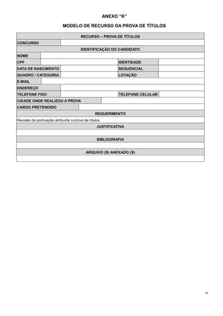 40
ANEXO “K”
MODELO DE RECURSO DA PROVA DE TÍTULOS
RECURSO – PROVA DE TÍTULOS
CONCURSO
IDENTIFICAÇÃO DO CANDIDATO
NOME
CPF IDENTIDADE
DATA DE NASCIMENTO SEQUENCIAL
QUADRO / CATEGORIA LOTAÇÃO
E-MAIL
ENDEREÇO
TELEFONE FIXO TELEFONE CELULAR
CIDADE ONDE REALIZOU A PROVA
CARGO PRETENDIDO
REQUERIMENTO
Revisão da pontuação atribuída a prova de títulos.
JUSTIFICATIVA
BIBLIOGRAFIA
ARQUIVO (S) ANEXADO (S)
 