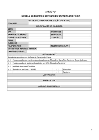 41
ANEXO “L”
MODELO DE RECURSO DO TESTE DE CAPACITAÇÃO FÍSICA
RECURSO – TESTE DE CAPACITAÇÃO FÍSICA (TCF)
CONCURSO
IDENTIFICAÇÃO DO CANDIDATO
NOME
CPF IDENTIDADE
DATA DE NASCIMENTO SEQUENCIAL
QUADRO / CATEGORIA LOTAÇÃO
E-MAIL
ENDEREÇO
TELEFONE FIXO TELEFONE CELULAR
CIDADE ONDE REALIZOU A PROVA
CARGO PRETENDIDO
REQUERIMENTO
Revisão da seguinte prova do Teste de Capacitação Física:
( ) Força muscular dos membros superiores (braços). Masculino: Barra Fixa. Feminino: flexão de braços
( ) Força muscular de abdômen (repetições em 30'') - Masculino/Feminino
( ) Agilidade Masculino/Feminino
( ) Resistência Aeróbica - 2.400 M ( ) Masculino
( ) Feminino
JUSTIFICATIVA
BIBLIOGRAFIA
ARQUIVO (S) ANEXADO (S)
 