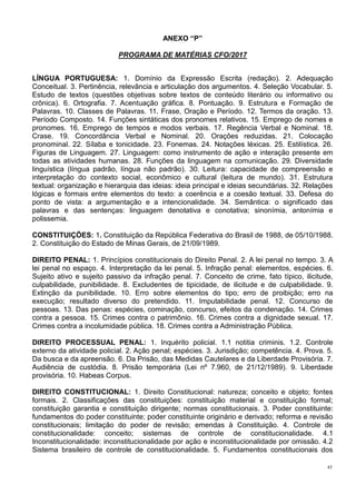 45
ANEXO “P”
PROGRAMA DE MATÉRIAS CFO/2017
LÍNGUA PORTUGUESA: 1. Domínio da Expressão Escrita (redação). 2. Adequação
Conceitual. 3. Pertinência, relevância e articulação dos argumentos. 4. Seleção Vocabular. 5.
Estudo de textos (questões objetivas sobre textos de conteúdo literário ou informativo ou
crônica). 6. Ortografia. 7. Acentuação gráfica. 8. Pontuação. 9. Estrutura e Formação de
Palavras. 10. Classes de Palavras. 11. Frase, Oração e Período. 12. Termos da oração. 13.
Período Composto. 14. Funções sintáticas dos pronomes relativos. 15. Emprego de nomes e
pronomes. 16. Emprego de tempos e modos verbais. 17. Regência Verbal e Nominal. 18.
Crase. 19. Concordância Verbal e Nominal. 20. Orações reduzidas. 21. Colocação
pronominal. 22. Sílaba e tonicidade. 23. Fonemas. 24. Notações léxicas. 25. Estilística. 26.
Figuras de Linguagem. 27. Linguagem: como instrumento de ação e interação presente em
todas as atividades humanas. 28. Funções da linguagem na comunicação. 29. Diversidade
linguística (língua padrão, língua não padrão). 30. Leitura: capacidade de compreensão e
interpretação do contexto social, econômico e cultural (leitura de mundo). 31. Estrutura
textual: organização e hierarquia das ideias: ideia principal e ideias secundárias. 32. Relações
lógicas e formais entre elementos do texto: a coerência e a coesão textual. 33. Defesa do
ponto de vista: a argumentação e a intencionalidade. 34. Semântica: o significado das
palavras e das sentenças: linguagem denotativa e conotativa; sinonímia, antonímia e
polissemia.
CONSTITUIÇÕES: 1. Constituição da República Federativa do Brasil de 1988, de 05/10/1988.
2. Constituição do Estado de Minas Gerais, de 21/09/1989.
DIREITO PENAL: 1. Princípios constitucionais do Direito Penal. 2. A lei penal no tempo. 3. A
lei penal no espaço. 4. Interpretação da lei penal. 5. Infração penal: elementos, espécies. 6.
Sujeito ativo e sujeito passivo da infração penal. 7. Conceito de crime, fato típico, ilicitude,
culpabilidade, punibilidade. 8. Excludentes de tipicidade, de ilicitude e de culpabilidade. 9.
Extinção da punibilidade. 10. Erro sobre elementos do tipo; erro de proibição; erro na
execução; resultado diverso do pretendido. 11. Imputabilidade penal. 12. Concurso de
pessoas. 13. Das penas: espécies, cominação, concurso, efeitos da condenação. 14. Crimes
contra a pessoa. 15. Crimes contra o patrimônio. 16. Crimes contra a dignidade sexual. 17.
Crimes contra a incolumidade pública. 18. Crimes contra a Administração Pública.
DIREITO PROCESSUAL PENAL: 1. Inquérito policial. 1.1 notitia criminis. 1.2. Controle
externo da atividade policial. 2. Ação penal; espécies. 3. Jurisdição; competência. 4. Prova. 5.
Da busca e da apreensão. 6. Da Prisão, das Medidas Cautelares e da Liberdade Provisória. 7.
Audiência de custódia. 8. Prisão temporária (Lei nº 7.960, de 21/12/1989). 9. Liberdade
provisória. 10. Habeas Corpus.
DIREITO CONSTITUCIONAL: 1. Direito Constitucional: natureza; conceito e objeto; fontes
formais. 2. Classificações das constituições: constituição material e constituição formal;
constituição garantia e constituição dirigente; normas constitucionais. 3. Poder constituinte:
fundamentos do poder constituinte; poder constituinte originário e derivado; reforma e revisão
constitucionais; limitação do poder de revisão; emendas à Constituição. 4. Controle de
constitucionalidade: conceito; sistemas de controle de constitucionalidade. 4.1
Inconstitucionalidade: inconstitucionalidade por ação e inconstitucionalidade por omissão. 4.2
Sistema brasileiro de controle de constitucionalidade. 5. Fundamentos constitucionais dos
 