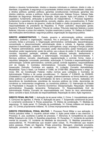 46
direitos e deveres fundamentais: direitos e deveres individuais e coletivos; direito à vida, à
liberdade, à igualdade, à segurança e à propriedade; direitos sociais; nacionalidade; cidadania
e direitos políticos; partidos políticos; garantias constitucionais individuais; garantias dos
direitos coletivos, sociais e políticos; Ações constitucionais: Habeas Corpus. Habeas Data.
Mandado de Segurança. Mandado de Injunção. Ação popular. Ação civil pública. 6. Poder
Legislativo: fundamento, atribuições e garantias de independência. 7. Processo legislativo:
fundamento e garantias de independência, conceito, objetos, atos e procedimentos. 8. Poder
Executivo: forma e sistema de governo; chefia de Estado e chefia de governo; atribuições e
responsabilidades do presidente da República. 9. Poder Judiciário: disposições gerais;
Supremo Tribunal Federal; Superior Tribunal de Justiça; Tribunais regionais federais e juízes
federais; tribunais e juízes dos estados; funções essenciais à justiça. 10. Defesa do Estado e
das instituições democráticas: segurança pública; organização da segurança pública.
DIREITO ADMINISTRATIVO: 1. Estado, governo e administração pública: conceitos,
elementos, poderes e organização; natureza, fins e princípios. 2. Direito Administrativo:
conceito, fontes e princípios. 3. Organização administrativa: centralização, descentralização,
concentração e desconcentração; administração direta e indireta. 4. Agentes públicos:
espécies e classificação; poderes, deveres e prerrogativas; cargo, emprego e função públicos;
5. Poderes administrativos: poder vinculado; poder discricionário; poder hierárquico; poder
disciplinar; poder regulamentar; poder de polícia; uso e abuso do poder. 6. Ato administrativo:
conceito; requisitos, perfeição, validade, eficácia; atributos; extinção, desfazimento e
sanatória; classificação, espécies e exteriorização; vinculação e discricionariedade. 7.
Serviços públicos; conceito, classificação, regulamentação e controle; forma, meios e
requisitos; delegação: concessão, permissão, autorização. 8. Controle e responsabilização da
administração: controle administrativo; controle judicial; controle legislativo; responsabilidade
civil do Estado. 9. Contratos Administrativos: Conceito; Características; Princípios;
Inexecução; Extinção; Contratos em espécie. 10. Licitação: Conceito; Aplicabilidade;
Modalidade; Tipos e fases. Lei Federal nº 8.666, de 21/06/1993. (Regulamenta o artigo 37,
inciso XXI, da Constituição Federal, institui normas para Licitações e Contratos da
Administração Pública e dá outras providências). 11. Decreto nº 5.504/05, de 05/08/05.
(Estabelece a exigência de utilização do pregão, preferencialmente na forma eletrônica, para
entes públicos ou privados, nas contratações de bens e serviços comuns, realizadas em
decorrência de transferências voluntárias de recursos públicos da União, decorrentes de
convênios ou instrumentos congêneres, ou consórcios públicos.) 12. Intervenção do Estado
na Propriedade e Atuação no Domínio Econômico: Desapropriação; Requisição: Servidão
administrativa: Ocupação temporária: Tombamento. 13. Responsabilidade Civil da
Administração Pública: Conceito de responsabilidade civil; Teoria do risco administrativo;
Dano: conceito e tipos; Exclusão da responsabilidade; Reparação do dano: Ação regressiva.
DIREITO PENAL MILITAR: 1. Aplicação da lei penal militar. 2. Crime. 3. Imputabilidade penal.
4. Concurso de agentes. 5. Penas. 6. Aplicação da pena. 7. Suspensão condicional da pena.
8. Livramento condicional. 9. Penas acessórias. 10. Efeitos da condenação. 11. Medidas de
segurança. 12. Ação penal. 13. Extinção da punibilidade. 14. Crimes militares em tempo de
paz. 15. Crimes propriamente militares. 16. Crimes impropriamente militares.
DIREITO PROCESSUAL PENAL MILITAR: 1. Processo Penal Militar e sua aplicação. 2.
Polícia judiciária militar. 3. Inquérito policial militar. 4. Ação penal militar e seu exercício. 5.
Processo. 6. Juiz, auxiliares e partes do processo. 7. Denúncia. 8. Competência da Justiça
Militar Estadual e da União. 9. Questões prejudiciais. 10. Exceções. 11. Incidente de sanidade
mental do acusado. 12. Incidente de falsidade de documento. 13. Medidas preventivas e
assecuratórias. 14. Providências que recaem sobre coisas. 15. Providências que recaem
sobre pessoas. Prisão em flagrante. Prisão preventiva. Menagem. Liberdade provisória.
Aplicação provisória de medidas de segurança. 16. Atos probatórios. Interrogatório.
 