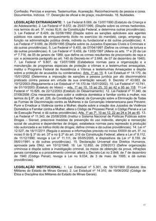 47
Confissão. Perícias e exames. Testemunhas. Acareação. Reconhecimento de pessoa e coisa.
Documentos. Indícios. 17. Deserção de oficial e de praça; insubmissão. 18. Nulidades.
LEGISLAÇÃO EXTRAVAGANTE: 1. Lei Federal 8.069, de 13/07/1990 (Estatuto da Criança e
do Adolescente). 2. Lei Federal nº 8.072, de 25/07/1990, (Dispõe sobre os crimes hediondos,
nos termos do art. 5º, inciso XLIII, da Constituição Federal, e determina outras providências).
3. Lei Federal nº 8.429, de 02/06/1992 (Dispõe sobre as sanções aplicáveis aos agentes
públicos nos casos de enriquecimento ilícito no exercício do mandato, cargo, emprego ou
função na administração pública direta, indireta ou fundacional e dá outras providências). 4.
Lei Federal nº 9.099, de 26/09/1995 (Dispõe sobre os Juizados Especiais Cíveis e Criminais e
dá outras providências). 5. Lei Federal nº 9.455, de 07/04/1997 (Define os crimes de tortura e
dá outras providências). 6. Lei Federal nº 9.459, de 13/05/1997 (Altera os arts. 1º e 20 da Lei
nº 7.716, de 05 de janeiro de 1989, que define os crimes resultantes de preconceito de raça e
cor, e acrescenta parágrafo ao art. 140 do Decreto-lei nº 2.848, de 07 de dezembro de 1940).
7. Lei Federal nº 9.807, de 13/07/1999 (Estabelece normas para a organização e a
manutenção de programas especiais de proteção a vítimas e a testemunhas ameaçadas,
institui o Programa Federal de Assistência a Vítimas e testemunhas Ameaçadas e dispõe
sobre a proteção de acusados ou condenados). Arts. 1º ao 15. 8. Lei Estadual nº 14.170, de
15/01/2002 (Determina a imposição de sanções a pessoa jurídica por ato discriminatório
praticado contra pessoa em virtude de sua orientação sexual). 9. Decreto nº 43.683, de
10/12/2003 (Regulamenta a Lei Estadual nº 14.170 de 15/01/2002). 10. Lei Federal nº 10.741,
de 01/10/2003 (Estatuto do Idoso) – arts. 1º ao 10, 15 ao 25, 33 ao 42 e 95 ao 118. 11.Lei
Federal nº 10.826, de 22/12/2003 (Estatuto do Desarmamento). 12. Lei Federal nº 11.340, de
07/08/2006 (Cria mecanismos para coibir a violência doméstica e familiar contra a mulher, nos
termos do § 8º, do art. 226, da Constituição Federal, da Convenção sobre a Eliminação de Todas
as Formas de Discriminação contra as Mulheres e da Convenção Interamericana para Prevenir,
Punir e Erradicar a Violência contra a Mulher; dispõe sobre a criação dos Juizados de Violência
Doméstica e Familiar contra a Mulher; altera o Código de Processo Penal, o Código Penal e a Lei
de Execução Penal; e dá outras providências). Arts. 1º ao 7º, 10 ao 12, 22 ao 24 e 34 ao 45. 13.
Lei Federal nº 11.343, de 23/08/2006 (Institui o Sistema Nacional de Políticas Públicas sobre
Drogas – Sisnad; prescreve medidas de prevenção do uso indevido, atenção e reinserção
social de usuários e dependentes de drogas; estabelece normas para repressão à produção
não autorizada e ao tráfico ilícito de drogas; define crimes e dá outras providências). 14. Lei nº
12.527, de 18/11/2011 (Regula o acesso a informações previsto no inciso XXXIII do art. 5º, no
inciso II do § 3º do art. 37 e no § 2º do art. 216 da Constituição Federal; altera a Lei nº 8.112,
de 11/12/1990; revoga a Lei nº 11.111, de 05/05/2005, e dispositivos da Lei nº 8.159, de
08/01/1991; e dá outras providências). 15. Declaração Universal dos Direitos Humanos,
aprovada pela ONU, em 10/12/1948. 16. Lei 12.850, de 2/08/2013 (Define organização
criminosa e dispõe sobre a investigação criminal, os meios de obtenção da prova, infrações
penais correlatas e o procedimento criminal; altera o Decreto-Lei no 2.848, de 7 de dezembro
de 1940 (Código Penal); revoga a Lei no 9.034, de 3 de maio de 1995; e dá outras
providências).
LEGISLAÇÃO INSTITUCIONAL: 1. Lei Estadual nº 5.301, de 16/10/1969 (Estatuto dos
Militares do Estado de Minas Gerais). 2. Lei Estadual nº 14.310, de 19/06/2002 (Código de
Ética e Disciplina dos Militares do Estado de Minas Gerais).
 