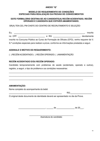48
ANEXO “Q”
MODELO DE REQUERIMENTO DE CONDIÇÕES
ESPECIAIS PARA REALIZAÇÃO DA PROVAS DE CONHECIMENTOS
ESTE FORMULÁRIO DESTINA-SE AO CANDIDATO(A) RECÉM ACIDENTADO, RECÉM
OPERADO E CANDIDATA QUE ESTIVER AMAMENTANDO.
SR(A) TEN CEL PM CHEFE DO CENTRO DE RECRUTAMENTO E SELEÇÃO
Eu, _______________________________________________________________, inscrito
no CPF ________________________ e RG ________________________, devidamente
inscrito no Concurso Público ao Curso de Formação de Oficiais (CFO), venho requerer de V.
S.ª condições especiais para realizar a prova, conforme as informações prestadas a seguir.
ASSINALE O MOTIVO DO REQUERIMENTO:
( ) RECÉM ACIDENTADO ( ) RECÉM OPERADO ( ) AMAMENTAÇÃO
RECÉM ACIDENTADO E/OU RECÉM OPERADO:
Candidato temporariamente com problemas de saúde (acidentado, operado e outros),
registre, a seguir, o tipo de problema e as condições necessárias:
___________________________________________________________________________
___________________________________________________________________________
__________________________________________________________________
AMAMENTAÇÃO:
Nome completo do acompanhante do bebê
_______________________________________________ RG:___________________
O original deste documento de identidade deverá ser apresentado no dia da Prova.
________________________, ______ de ________________ de 20___.
_______________________________________
Assinatura do candidato
 