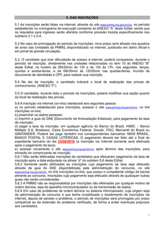 5
5. DAS INSCRIÇÕES
5.1 As inscrições serão feitas via internet, através do site www.pmmg.mg.gov.br/crs, no período
estabelecido no cronograma de execução constante do ANEXO “A” deste Edital, sendo que
os requisitos para ingresso serão aferidos conforme previsão trazida especificamente nos
subitens 2.1 e 2.4.
5.2 No caso de prorrogação do período de inscrições, novo prazo será afixado nos quadros
de aviso das Unidades da PMMG, disponibilizado na internet, publicado em diário oficial e
em jornal de grande circulação.
5.3. O candidato que tiver dificuldade de acesso à internet, poderá comparecer, durante o
período de inscrição, diretamente nas unidades relacionadas no item 10 do ANEXO “B”
deste Edital, no horário de 08h30min às 12h e de 13h às 17h, nas segundas, terças,
quintas e sextas-feiras, e de 08h30min às 12h30min nas quartas-feiras, munido de
documento de identidade e CPF, para realizar sua inscrição.
5.4 No ato de inscrição, o candidato indicará o local de realização das provas de
conhecimento, (ANEXO “F”).
5.5 O candidato, durante todo o período de inscrições, poderá modificar sua opção quanto
ao local de realização das provas.
5.6 A inscrição via internet (on-line) obedecerá aos seguintes passos:
a) no período estabelecido para inscrições, acessar o site www.pmmg.mg.gov.br/crs, no link
inscrições on-line;
b) preencher os dados pessoais;
c) imprimir a guia do DAE (Documento de Arrecadação Estadual), para pagamento da taxa
de inscrição;
d) pagar a taxa de inscrição, em qualquer agência do Banco do Brasil, HSBC – Banco
Múltiplo S.A, Bradesco, Caixa Econômica Federal, Sicoob, ITAÚ, Mercantil do Brasil ou
SANTANDER. Poderá ser pago também nos correspondentes bancários: MAIS BRASIL,
BANCO POSTAL E CASAS LOTÉRICAS. O pagamento deverá ser feito até o final do
expediente bancário do dia 25/08/2016 (a inscrição via Internet somente será efetivada
após o pagamento da taxa);
e) acessar novamente o site www.pmmg.mg.gov.br/crs após término das inscrições, para
emissão do comprovante de inscrição.
5.6.1 Não serão efetivadas inscrições de candidatos que efetuarem pagamento da taxa de
inscrição após a data estipulada na alínea “d” do subitem 5.6 deste Edital;
5.6.2 Somente serão efetivadas as inscrições cujo pagamento da taxa seja efetuado
através da guia do DAE disponibilizada pela administração do concurso, no site
www.pmmg.mg.gov.br/crs, no link inscrições on-line, que possui o competente código de barras
atinente ao concurso. Inscrições cujo pagamento seja efetuado através de quaisquer outras
guias não serão consideradas;
5.6.3 A PMMG não se responsabiliza por inscrições não efetivadas por qualquer motivo de
ordem técnica, seja do aparelho microcomputador ou da transmissão de dados;
5.6.4 Em caso de problemas de ordem técnica no sistema informatizado, cuja origem seja
da administração do concurso e que tenha inviabilizado o recebimento de inscrições via
internet, depois de sanado o problema, o período de inscrições será prorrogado por prazo
compatível ao da extensão do problema verificado, de forma a evitar eventuais prejuízos
aos candidatos.
 
