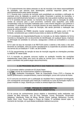 6
5.7 O preenchimento dos dados pessoais no ato da inscrição é de inteira responsabilidade
do candidato, que assume suas declarações, podendo responder penal, civil e
administrativamente pelos dados lançados.
5.7.1 Durante todo o período de inscrição será possibilitado ao candidato a retificação de
eventuais erros de digitação ou acerto de dados. Encerrado o período de inscrições, o
sistema será definitivamente fechado e o candidato não mais poderá modificar seus dados.
5.7.2 O candidato deverá atentar, no momento da inscrição, para a marcação do código
correto do concurso para o qual concorrerá, conforme sexo específico, pois serão
consideradas nulas as inscrições realizadas para o sexo diverso daquele a que pertence o
candidato. O candidato que fizer a inscrição adverso do sexo específico será eliminado no
concurso, após encerrado o prazo de inscrição, não sendo permitido a realização das
provas de conhecimentos.
5.7.3 Os candidatos da PMMG deverão manter atualizados os dados junto à P/1 da
Unidade, considerando que o sistema busca todos os dados do SIRH para inscrição.
5.8 A constatação de irregularidades/fraudes na inscrição ou de dados digitados de forma
incorreta ou divergente com os documentos de identificação, em qualquer época, implicará
na eliminação do candidato no concurso, assegurado o direito ao contraditório e a ampla
defesa.
5.9 O valor da taxa de inscrição é de R$173,00 (cento e setenta e três reais) e não será
devolvido ao candidato, salvo se ocorrer cancelamento ou suspensão do processo seletivo,
nos termos da Lei Estadual nº 13.801, de 26/12/2000.
5.10 Os requerimentos de isenção da taxa de inscrição seguirão as orientações previstas
no ANEXO “B” deste Edital.
5.11 A inscrição no presente concurso implica na aceitação irrestrita das condições
estabelecidas neste Edital, bem como de todas as normas que o norteia, em relação às
quais o candidato não poderá alegar desconhecimento.
6. DO PROCESSO SELETIVO E DAS FASES DO CONCURSO
6.1 O processo seletivo consiste em 02 (duas) fases:
a) 1ª fase: provas de conhecimentos (objetiva e dissertativa);
b) 2ª fase: Avaliações Psicológicas, Teste de Capacitação Física (TCF) e Exames de
Saúde (preliminares e complementares), exame toxicológico, prova oral e prova de títulos.
6.2 O concurso se encerra com a publicação do resultado final e respectiva homologação,
com consequente convocação para matrícula. A matrícula no curso de formação implica na
posse imediata no cargo, fazendo jus a todos os direitos legais dos militares.
1ª FASE - PROVAS DE CONHECIMENTOS
(PROVA OBJETIVA E DISSERTATIVA)
6.3 As provas de conhecimentos (prova objetiva e dissertativa) serão realizadas nas
cidades de Belo Horizonte, Juiz de Fora, Uberaba, Lavras, Divinópolis, Governador
Valadares, Uberlândia, Patos de Minas, Montes Claros, Ipatinga, Barbacena, Curvelo,
Teófilo Otoni, Unaí, Pouso Alegre e Poços de Caldas. O candidato deverá optar, no
momento da inscrição, em qual destas localidades realizará sua prova.
 