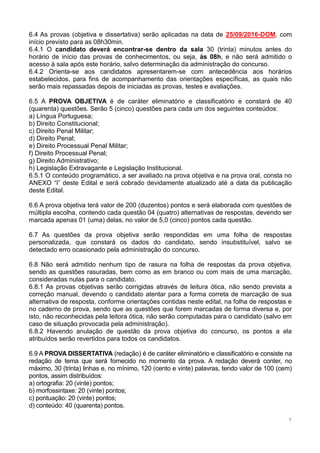 7
6.4 As provas (objetiva e dissertativa) serão aplicadas na data de 25/09/2016-DOM, com
início previsto para as 08h30min.
6.4.1 O candidato deverá encontrar-se dentro da sala 30 (trinta) minutos antes do
horário de início das provas de conhecimentos, ou seja, às 08h, e não será admitido o
acesso à sala após este horário, salvo determinação da administração do concurso.
6.4.2 Orienta-se aos candidatos apresentarem-se com antecedência aos horários
estabelecidos, para fins de acompanhamento das orientações específicas, as quais não
serão mais repassadas depois de iniciadas as provas, testes e avaliações.
6.5 A PROVA OBJETIVA é de caráter eliminatório e classificatório e constará de 40
(quarenta) questões. Serão 5 (cinco) questões para cada um dos seguintes conteúdos:
a) Língua Portuguesa;
b) Direito Constitucional;
c) Direito Penal Militar;
d) Direito Penal;
e) Direito Processual Penal Militar;
f) Direito Processual Penal;
g) Direito Administrativo;
h) Legislação Extravagante e Legislação Institucional.
6.5.1 O conteúdo programático, a ser avaliado na prova objetiva e na prova oral, consta no
ANEXO “I” deste Edital e será cobrado devidamente atualizado até a data da publicação
deste Edital.
6.6 A prova objetiva terá valor de 200 (duzentos) pontos e será elaborada com questões de
múltipla escolha, contendo cada questão 04 (quatro) alternativas de respostas, devendo ser
marcada apenas 01 (uma) delas, no valor de 5,0 (cinco) pontos cada questão.
6.7 As questões da prova objetiva serão respondidas em uma folha de respostas
personalizada, que constará os dados do candidato, sendo insubstituível, salvo se
detectado erro ocasionado pela administração do concurso.
6.8 Não será admitido nenhum tipo de rasura na folha de respostas da prova objetiva,
sendo as questões rasuradas, bem como as em branco ou com mais de uma marcação,
consideradas nulas para o candidato.
6.8.1 As provas objetivas serão corrigidas através de leitura ótica, não sendo prevista a
correção manual, devendo o candidato atentar para a forma correta de marcação de sua
alternativa de resposta, conforme orientações contidas neste edital, na folha de respostas e
no caderno de prova, sendo que as questões que forem marcadas de forma diversa e, por
isto, não reconhecidas pela leitora ótica, não serão computadas para o candidato (salvo em
caso de situação provocada pela administração).
6.8.2 Havendo anulação de questão da prova objetiva do concurso, os pontos a ela
atribuídos serão revertidos para todos os candidatos.
6.9 A PROVA DISSERTATIVA (redação) é de caráter eliminatório e classificatório e consiste na
redação de tema que será fornecido no momento da prova. A redação deverá conter, no
máximo, 30 (trinta) linhas e, no mínimo, 120 (cento e vinte) palavras, tendo valor de 100 (cem)
pontos, assim distribuídos:
a) ortografia: 20 (vinte) pontos;
b) morfossintaxe: 20 (vinte) pontos;
c) pontuação: 20 (vinte) pontos;
d) conteúdo: 40 (quarenta) pontos.
 