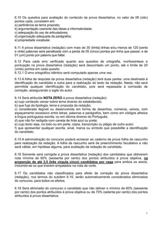 8
6.10 Os quesitos para avaliação do conteúdo da prova dissertativa, no valor de 08 (oito)
pontos cada, consistem em:
a) pertinência ao tema proposto;
b) argumentação coerente das ideias e informatividade;
c) adequação do uso de articuladores;
d) organização adequada de parágrafos;
e) propriedade vocabular.
6.11 A prova dissertativa (redação) com mais de 30 (trinta) linhas e/ou menos de 120 (cento
e vinte) palavras será penalizada com a perda de 05 (cinco) pontos por linha que passar, e de
01 (um) ponto por palavra que faltar.
6.12 Para cada erro verificado quanto aos quesitos de ortografia, morfossintaxe e
pontuação na prova dissertativa (redação) será descontado um ponto, até o limite de 20
(vinte) pontos em cada quesito.
6.12.1 O erro ortográfico idêntico será computado apenas uma vez.
6.13 A folha de resposta da prova dissertativa (redação) terá duas partes: uma destinada à
identificação do candidato e outra para a realização do texto da redação. Nesta, não será
permitida qualquer identificação do candidato, pois será repassada à comissão de
correção, assegurando o sigilo do autor.
6.14 Será atribuída NOTA ZERO à prova dissertativa (redação):
a) cujo conteúdo versar sobre tema diverso do estabelecido;
b) que fuja da tipologia, tema e proposta da redação;
c) considerada ilegível ou desenvolvida em forma de desenhos, números, versos, com
espaçamento excessivo entre letras, palavras e parágrafos, bem como em códigos alheios
à língua portuguesa escrita, ou em idioma diverso do Português;
d) que não for redigida com caneta de tinta azul ou preta;
e) cujo texto seja, no todo ou em parte, cópia, transcrição ou plágio de outro autor;
f) que apresentar qualquer escrita, sinal, marca ou símbolo que possibilite a identificação
do candidato.
6.15 A administração do concurso poderá acrescer ao caderno de prova folha de rascunho
para realização da redação. A folha de rascunho será de preenchimento facultativo e não
será válida, em hipótese alguma, para avaliação da redação do candidato.
6.16 Somente será corrigida a prova dissertativa (redação) dos candidatos que obtiverem
nota mínima de 60% (sessenta por cento) dos pontos atribuídos à prova objetiva, na
proporção de até 3,5 (três vírgula cinco) candidatos por vaga para ambos os sexos,
incluindo-se os que tiverem empatados na nota de corte.
6.17 Os candidatos não classificados para efeito de correção da prova dissertativa
(redação), nos termos do subitem 6.16, serão automaticamente considerados eliminados
do concurso, para todos os efeitos.
6.18 Será eliminado do concurso o candidato que não obtiver o mínimo de 60% (sessenta
por cento) dos pontos atribuídos à prova objetiva ou de 70% (setenta por cento) dos pontos
atribuídos à prova dissertativa.
 