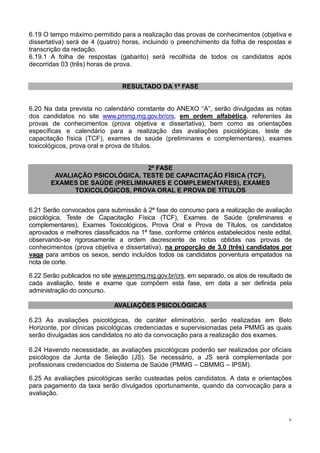 9
6.19 O tempo máximo permitido para a realização das provas de conhecimentos (objetiva e
dissertativa) será de 4 (quatro) horas, incluindo o preenchimento da folha de respostas e
transcrição da redação.
6.19.1 A folha de respostas (gabarito) será recolhida de todos os candidatos após
decorridas 03 (três) horas de prova.
RESULTADO DA 1ª FASE
6.20 Na data prevista no calendário constante do ANEXO “A”, serão divulgadas as notas
dos candidatos no site www.pmmg.mg.gov.br/crs, em ordem alfabética, referentes às
provas de conhecimentos (prova objetiva e dissertativa), bem como as orientações
específicas e calendário para a realização das avaliações psicológicas, teste de
capacitação física (TCF), exames de saúde (preliminares e complementares), exames
toxicológicos, prova oral e prova de títulos.
2ª FASE
AVALIAÇÃO PSICOLÓGICA, TESTE DE CAPACITAÇÃO FÍSICA (TCF),
EXAMES DE SAÚDE (PRELIMINARES E COMPLEMENTARES), EXAMES
TOXICOLÓGICOS, PROVA ORAL E PROVA DE TÍTULOS
6.21 Serão convocados para submissão à 2ª fase do concurso para a realização de avaliação
psicológica, Teste de Capacitação Física (TCF), Exames de Saúde (preliminares e
complementares), Exames Toxicológicos, Prova Oral e Prova de Títulos, os candidatos
aprovados e melhores classificados na 1ª fase, conforme critérios estabelecidos neste edital,
observando-se rigorosamente a ordem decrescente de notas obtidas nas provas de
conhecimentos (prova objetiva e dissertativa), na proporção de 3,0 (três) candidatos por
vaga para ambos os sexos, sendo incluídos todos os candidatos porventura empatados na
nota de corte.
6.22 Serão publicados no site www.pmmg.mg.gov.br/crs, em separado, os atos de resultado de
cada avaliação, teste e exame que compõem esta fase, em data a ser definida pela
administração do concurso.
AVALIAÇÕES PSICOLÓGICAS
6.23 As avaliações psicológicas, de caráter eliminatório, serão realizadas em Belo
Horizonte, por clínicas psicológicas credenciadas e supervisionadas pela PMMG as quais
serão divulgadas aos candidatos no ato da convocação para a realização dos exames.
6.24 Havendo necessidade, as avaliações psicológicas poderão ser realizadas por oficiais
psicólogos da Junta de Seleção (JS). Se necessário, a JS será complementada por
profissionais credenciados do Sistema de Saúde (PMMG – CBMMG – IPSM).
6.25 As avaliações psicológicas serão custeadas pelos candidatos. A data e orientações
para pagamento da taxa serão divulgados oportunamente, quando da convocação para a
avaliação.
 
