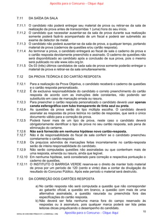 10
EDITAL DE CONCURSO PÚBLICO Nº 014/CESIEP/2015 - CFSd
7.11 DA SAÍDA DA SALA
7.11.1 O candidato não poderá entregar seu material de prova ou retirar-se da sala de
realização da prova antes de transcorridas 1 (uma) hora do seu início.
7.11.2 O candidato que necessitar ausentar-se da sala de prova durante sua realização
somente poderá fazê-lo acompanhado de um fiscal e poderá ser submetido ao
exame de detector de metal.
7.11.3 O candidato não poderá ausentar-se da sala de prova, a qualquer tempo, portando
material de prova (cadernos de questões e/ou cartão resposta).
7.11.4 Ao terminar a prova, o candidato entregará ao fiscal de sala o caderno de prova e
o cartão resposta devidamente preenchido e assinado. O caderno de questões não
será disponibilizado ao candidato após a conclusão de sua prova, pois o mesmo
será publicado no site www.iobv.org.br.
7.11.5 Os 03 (três) últimos candidatos de cada sala de prova somente poderão entregar o
material de prova e retirar-se da sala simultaneamente.
7.12 DA PROVA TEÓRICA E DO CARTÃO RESPOSTA
7.12.1 Para a realização da Prova Objetiva, o candidato receberá o caderno de questões
e o cartão resposta personalizado.
7.12.2 É de exclusiva responsabilidade do candidato o correto preenchimento do cartão
resposta de acordo com as instruções dele constantes, não podendo ser
substituído em caso de marcação errada ou rasura.
7.12.3 Para preencher o cartão resposta personalizado o candidato deverá usar apenas
caneta esferográfica com tubo transparente de tinta azul ou preta.
7.12.4 As questões da prova serão do tipo múltipla escolha. O candidato deverá
assinalar as respostas da prova teórica no cartão de respostas, que será o único
documento válido para a correção da prova.
7.12.5 Poderá haver mais de um tipo de prova, neste caso o candidato deverá
obrigatoriamente identificar o tipo de prova no seu cartão resposta, sob pena de
eliminação do certame.
7.12.6 Não será fornecido em nenhuma hipótese novo cartão-resposta.
7.12.7 Não é de responsabilidade do fiscal de sala conferir se o candidato preencheu
corretamente o cartão-resposta.
7.12.8 Os prejuízos advindos de marcações feitas incorretamente no cartão-resposta
serão de inteira responsabilidade do candidato.
7.12.9 Não serão computadas questões não assinaladas ou que contenham mais de
uma resposta, emenda ou rasura, ainda que legível.
7.12.10 Em nenhuma hipótese, será considerado para correção e respectiva pontuação o
caderno de questões.
7.12.11 O INSTITUTO O BARRIGA VERDE reserva-se o direito de manter todo material
de prova por um período de 120 (cento e vinte) dias a contar da divulgação do
resultado do Concurso Público. Após este período o material será destruído.
7.13 DA CORREÇÃO DOS CARTÕES RESPOSTA
a) No cartão resposta não será computada a questão que não corresponder
ao gabarito oficial, a questão em branco, a questão com mais de uma
alternativa assinalada, a questão rasurada ou preenchida fora das
especificações do cartão resposta.
b) Não deverá ser feita nenhuma marca fora do campo reservado às
respostas ou à assinatura, pois qualquer marca poderá ser lida pelas
leitoras óticas prejudicando o desempenho do candidato.
Apostila para o Concurso - Clique Aqui
Apostila para o Concurso - Clique Aqui
 