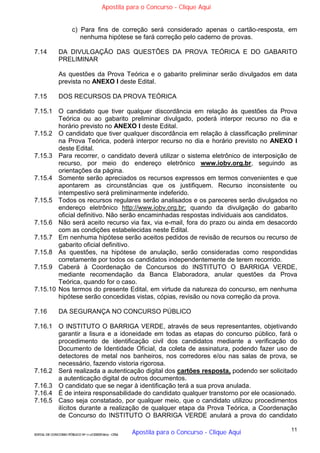 11
EDITAL DE CONCURSO PÚBLICO Nº 014/CESIEP/2015 - CFSd
c) Para fins de correção será considerado apenas o cartão-resposta, em
nenhuma hipótese se fará correção pelo caderno de provas.
7.14 DA DIVULGAÇÃO DAS QUESTÕES DA PROVA TEÓRICA E DO GABARITO
PRELIMINAR
As questões da Prova Teórica e o gabarito preliminar serão divulgados em data
prevista no ANEXO I deste Edital.
7.15 DOS RECURSOS DA PROVA TEÓRICA
7.15.1 O candidato que tiver qualquer discordância em relação às questões da Prova
Teórica ou ao gabarito preliminar divulgado, poderá interpor recurso no dia e
horário previsto no ANEXO I deste Edital.
7.15.2 O candidato que tiver qualquer discordância em relação à classificação preliminar
na Prova Teórica, poderá interpor recurso no dia e horário previsto no ANEXO I
deste Edital.
7.15.3 Para recorrer, o candidato deverá utilizar o sistema eletrônico de interposição de
recurso, por meio do endereço eletrônico www.iobv.org.br, seguindo as
orientações da página.
7.15.4 Somente serão apreciados os recursos expressos em termos convenientes e que
apontarem as circunstâncias que os justifiquem. Recurso inconsistente ou
intempestivo será preliminarmente indeferido.
7.15.5 Todos os recursos regulares serão analisados e os pareceres serão divulgados no
endereço eletrônico http://www.iobv.org.br; quando da divulgação do gabarito
oficial definitivo. Não serão encaminhadas respostas individuais aos candidatos.
7.15.6 Não será aceito recurso via fax, via e-mail, fora do prazo ou ainda em desacordo
com as condições estabelecidas neste Edital.
7.15.7 Em nenhuma hipótese serão aceitos pedidos de revisão de recursos ou recurso de
gabarito oficial definitivo.
7.15.8 As questões, na hipótese de anulação, serão consideradas como respondidas
corretamente por todos os candidatos independentemente de terem recorrido.
7.15.9 Caberá à Coordenação de Concursos do INSTITUTO O BARRIGA VERDE,
mediante recomendação da Banca Elaboradora, anular questões da Prova
Teórica, quando for o caso.
7.15.10 Nos termos do presente Edital, em virtude da natureza do concurso, em nenhuma
hipótese serão concedidas vistas, cópias, revisão ou nova correção da prova.
7.16 DA SEGURANÇA NO CONCURSO PÚBLICO
7.16.1 O INSTITUTO O BARRIGA VERDE, através de seus representantes, objetivando
garantir a lisura e a idoneidade em todas as etapas do concurso público, fará o
procedimento de identificação civil dos candidatos mediante a verificação do
Documento de Identidade Oficial, da coleta de assinatura, podendo fazer uso de
detectores de metal nos banheiros, nos corredores e/ou nas salas de prova, se
necessário, fazendo vistoria rigorosa.
7.16.2 Será realizada a autenticação digital dos cartões resposta, podendo ser solicitado
a autenticação digital de outros documentos.
7.16.3 O candidato que se negar à identificação terá a sua prova anulada.
7.16.4 É de inteira responsabilidade do candidato qualquer transtorno por ele ocasionado.
7.16.5 Caso seja constatado, por qualquer meio, que o candidato utilizou procedimentos
ilícitos durante a realização de qualquer etapa da Prova Teórica, a Coordenação
de Concurso do INSTITUTO O BARRIGA VERDE anulará a prova do candidato
Apostila para o Concurso - Clique Aqui
Apostila para o Concurso - Clique Aqui
 