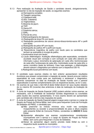 13
EDITAL DE CONCURSO PÚBLICO Nº 014/CESIEP/2015 - CFSd
8.1.3 Para realização da Avaliação de Saúde o candidato deverá, obrigatoriamente,
apresentar no dia da inspeção de saúde, os seguintes exames:
a) Hemograma completo;
b) Tipagem sanguínea;
c) Colesterol total;
d) HDL Colesterol;
e) Triglicerídeos;
f) Glicemia de jejum;
g) TGP;
h) Gama GT;
i) Creatinina sérica;
j) VDRL;
k) Parcial de urina;
l) Eletrocardiograma de repouso;
m) Radiografia de tórax PA com laudo;
n) Radiografia panorâmica de coluna cérvico-tóraco-lombo-sacra AP e perfil
com laudo;
o) Radiografia da pelve AP com laudo;
p) Radiografia de joelhos AP e perfil com laudo;
q) Ressonância magnética de joelho com laudo para os candidatos que
tenham se submetido à cirurgia de joelho;
r) Audiometria tonal com laudo;
s) Laudo oftalmológico: Avaliação oftalmológica pelo especialista, constando:
acuidade visual sem correção e com correção em cada olho (deverá ser
informado o grau); tonometria de aplanação em cada olho; biomicroscopia
de cada olho; fundoscopia de cada olho; motricidade ocular de cada olho; e
senso cromático (teste de Ishihara). Caso haja patologia, o oftalmologista
deverá colocar o diagnóstico por extenso com a respectiva CID-10.
t) Radiografia bucal panorâmica com laudo.
8.1.4 O candidato cujos exames citados no item anterior apresentarem resultados
duvidosos que possam comprometer a inspeção de saúde, deverá procurar médico
especialista às suas custas para ser examinado e esclarecer o diagnóstico,
devendo comparecer na data da Avaliação de Saúde munido com o parecer
especializado e exames complementares com os respectivos laudos, se for o caso.
8.1.5 Os exames de que trata o item 8.1.3 deste Edital devem ter seus laudos datados
de no máximo 90 (noventa) dias anteriores à data da realização da Avaliação de
Saúde.
8.1.6 A Junta de Inspeção de Saúde Especial (JISE) poderá solicitar outros exames, se
necessário, com a finalidade de esclarecer dúvidas diagnósticas ou suscitadas
pelos laudos dos exames apresentados. O novo exame deverá ser apresentado
pelo candidato até o término das inspeções de saúde.
8.1.7 A Junta de Inspeção de Saúde Especial julgará incapaz para o serviço e o cargo do
Quadro de Praças da Polícia Militar, bem como para frequentar Curso de Formação
de Soldados da PMSC, o candidato que:
a) Não preencher os índices mínimos e/ou incidir nas condições
incapacitantes ou exceder a proporcionalidade de peso e altura exigidos
pelo presente Edital de Concurso Público, constantes no ANEXO II deste
Edital;
b) Apresentar alterações nos exames complementares consideradas
incompatíveis com o serviço e o cargo do Quadro de Praças da Polícia
Militar, bem como para frequentar o Curso de Soldados;
c) Deixar de apresentar algum exame previsto neste Edital ou com o
respectivo laudo ausente ou incompleto;
Apostila para o Concurso - Clique Aqui
Apostila para o Concurso - Clique Aqui
 