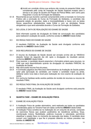 14
EDITAL DE CONCURSO PÚBLICO Nº 014/CESIEP/2015 - CFSd
d) Incidir em condição clínica que embora não conste do presente Edital, seja
considerada pela Junta de Inspeção de Saúde Especial incapaz para o
serviço e ao cargo do Quadro de Praças da Polícia Militar, bem como para
frequentar o Curso de Formação de Soldados.
8.1.8 Recomenda-se que durante o período compreendido entre a inscrição no Concurso
Público até a conclusão do Curso de Formação de Soldados, a candidata não
apresente estado de gravidez, dada a incompatibilidade e riscos com os testes
físicos específicos estabelecidos neste Edital e com as atividades físicas
obrigatórias a que será submetida durante o Curso de Formação de Soldados.
8.2 DO LOCAL E DATA DE REALIZAÇÃO DO EXAME DE SAÚDE
Será informado quando da divulgação do Edital de convocação dos candidatos
para realizarem avaliação de saúde, conforme consta no ANEXO I deste Edital.
8.3 DO RESULTADO DO EXAME DE SAÚDE
O resultado PARCIAL da Avaliação de Saúde será divulgado conforme está
prescrito no ANEXO I deste Edital.
8.4 DOS RECURSOS DO EXAME DE SAÚDE
8.4.1 O recurso da Avaliação de Saúde deverá ser enviado on-line até as 18h00min
(dezoito horas) do segundo dia útil, após a divulgação do resultado parcial,
conforme ANEXO I deste Edital.
8.4.2 Para recorrer, o candidato deverá preencher o formulário próprio para recursos, no
LINK que será disponibilizado quando da divulgação do resultado PARCIAL da
Avaliação de Saúde.
8.4.3 Não será aceito recurso fora do prazo;
8.4.4 A Comissão julgadora dos Recursos Administrativos da Avaliação de Saúde poderá
optar pela aprovação do candidato, por manter o candidato inapto ou ainda,
deliberar sobre nova data e local para realização de novo exame de avaliação de
saúde.
8.4.5 Em nenhuma hipótese serão aceitos pedidos de revisão de recursos ou recurso de
resultado FINAL.
8.5 DO RESULTADO FINAL DA AVALIAÇÃO DE SAÚDE
O resultado FINAL da Avaliação de Saúde será divulgado conforme está prescrito
no ANEXO I deste Edital.
9 QUARTA FASE – EXAME DE AVALIAÇÃO FÍSICA
9.1 EXAME DE AVALIAÇÃO FÍSICA
9.1.1 A Avaliação Física de caráter eliminatório, será realizada por todos os candidatos
considerados aptos na Terceira Fase em datas conforme ANEXO I deste Edital.
9.1.2 A Avaliação Física constitui-se na realização de um conjunto de provas, composto
de exercícios físicos que avaliam parâmetros de resistência aeróbica, força,
coordenação motora, flexibilidade, potência muscular e velocidade, permitindo
classificar o estado físico no momento da execução dos testes. O candidato deve
cumprir com habilidade o que lhe é proposto obtendo os índices previstos nas
tabelas do ANEXO VII.
Apostila para o Concurso - Clique Aqui
Apostila para o Concurso - Clique Aqui
 
